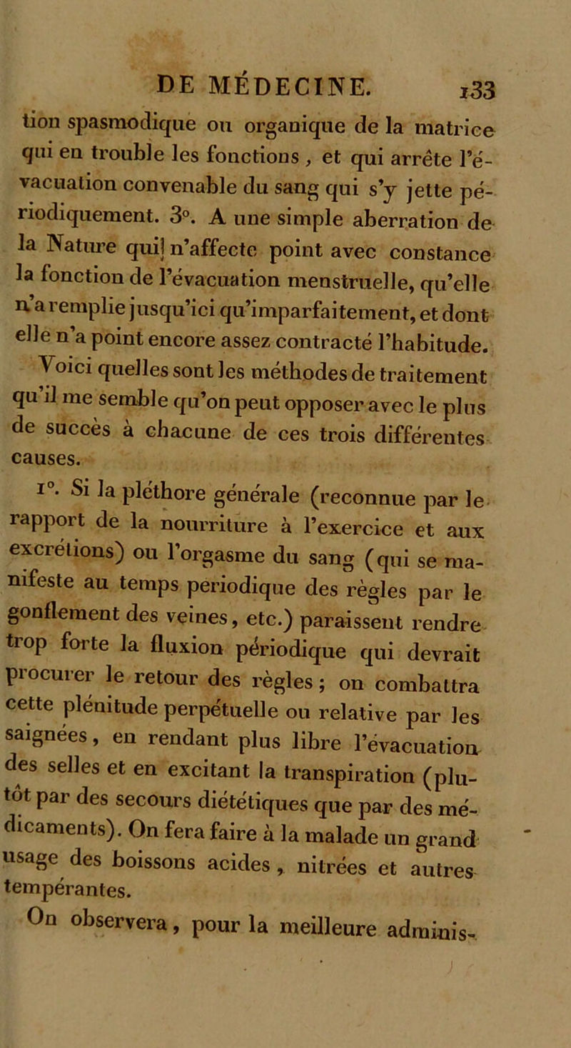 tion spasmodique ou organique de la matrice qui en trouble les fonctions , et qui arrête l’é- vacuation convenable du sang qui s’y jette pé- riodiquement. 3°. A une simple aberration de la Nature qui] n’affecte point avec constance la fonction de l’évacuation menstruelle, qu’elle n’a remplie jusqu’ici qu’imparfaitement, et dont elle n a point encore assez contracté l’habitude. Voici quelles sont les méthodes de traitement qu il me semble qu’on peut opposer avec le plus de succès a chacune de ces trois différentes causes. i°. Si la pléthore générale (reconnue par le rapport de la nourriture à l’exercice et aux excrétions) ou l’orgasme du sang (qui se ma- nifeste au temps périodique des règles par le gonflement des veines, etc.) paraissent rendre trop forte la fluxion périodique qui devrait procurer le retour des règles ; on combattra cette plénitude perpétuelle ou relative par les saignées, en rendant plus libre l’évacuation des selles et en excitant la transpiration (plu- tôt par des secours diététiques que par des mé- dicaments). On fera faire à la malade un grand «sage des boissons acides, nitrées et autres tempérantes. On observera, pour la meilleure adrainis- ;