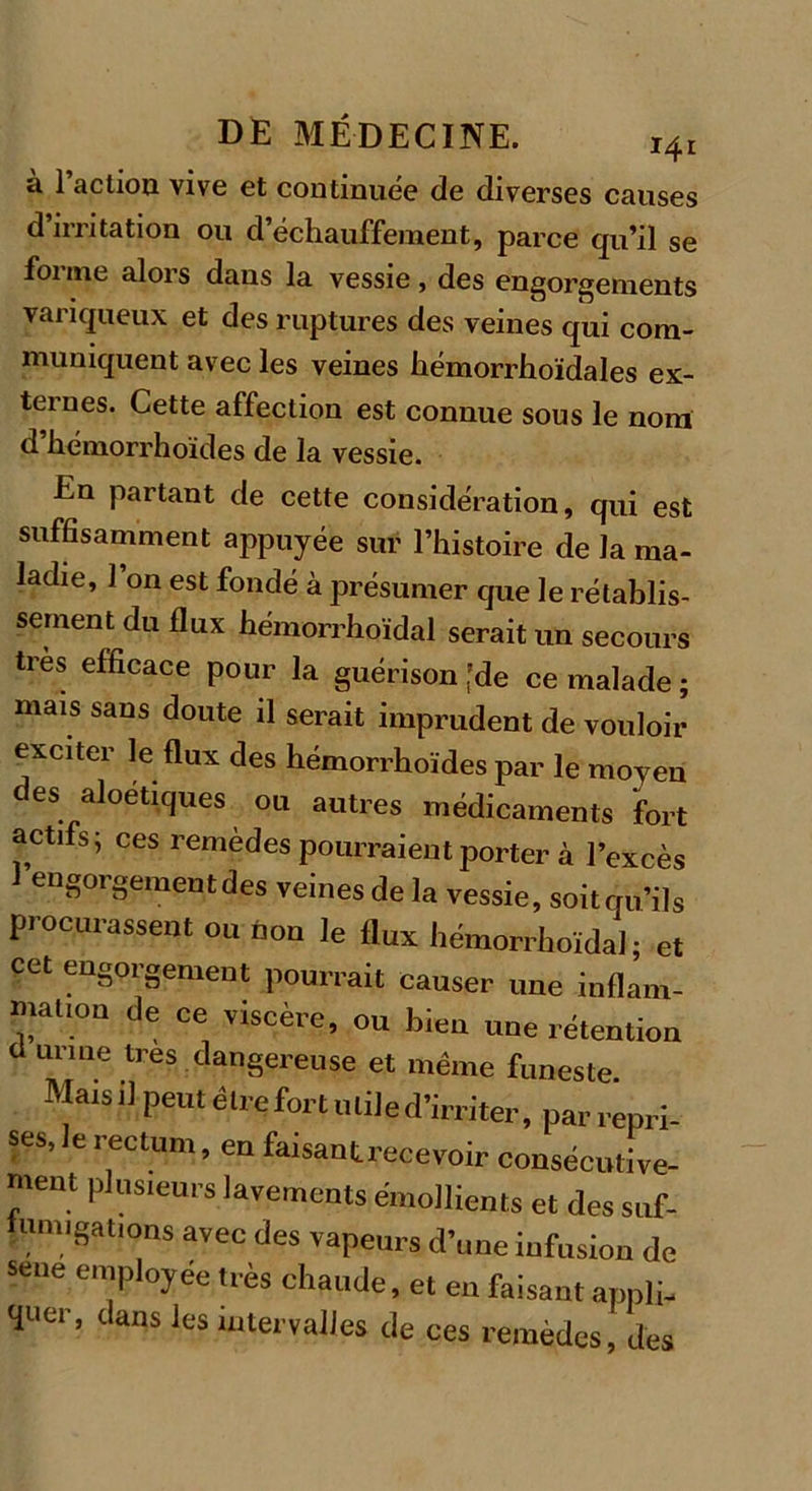 à Faction vive et continuée de diverses causes d irritation ou d’échauffement, parce qu’il se foi me alois dans la vessie, des engorgements variqueux et des ruptures des veines qui com- muniquent avec les veines hémorrhoïdales ex- ternes. Cette affection est connue sous le nom d hémorrhoïdes de la vessie. En partant de cette considération, qui est suffisamment appuyée sur l’histoire de la ma- ladie, l’on est fondé à présumer que le rétablis- sement du flux hémorrhoïdal serait un secours très efficace pour la guérison [de ce malade ; mais sans doute il serait imprudent de vouloir exciter le flux des hémorrhoïdes par le moyen des aloétiques ou autres médicaments fort actifs ^ ces remèdes pourraient porter à l’excès 1 engorgement des veines de la vessie, soitqu’ils procurassent ou non le flux hémorrhoïdal; et cet engorgement pourrait causer une inflam- mation de ce viscère, ou bien une rétention ü urine très dangereuse et même funeste. Mais il peut être fort utile d’irriter, par repri- ses, le rectum, en faisant recevoir consécutive- ment plusieurs lavements émollients et des suf- umjgâtions avec des vapeurs d’une infusion de sene employée très chaude, et en faisant appli- quer, dans les intervalles de ces remèdes, des