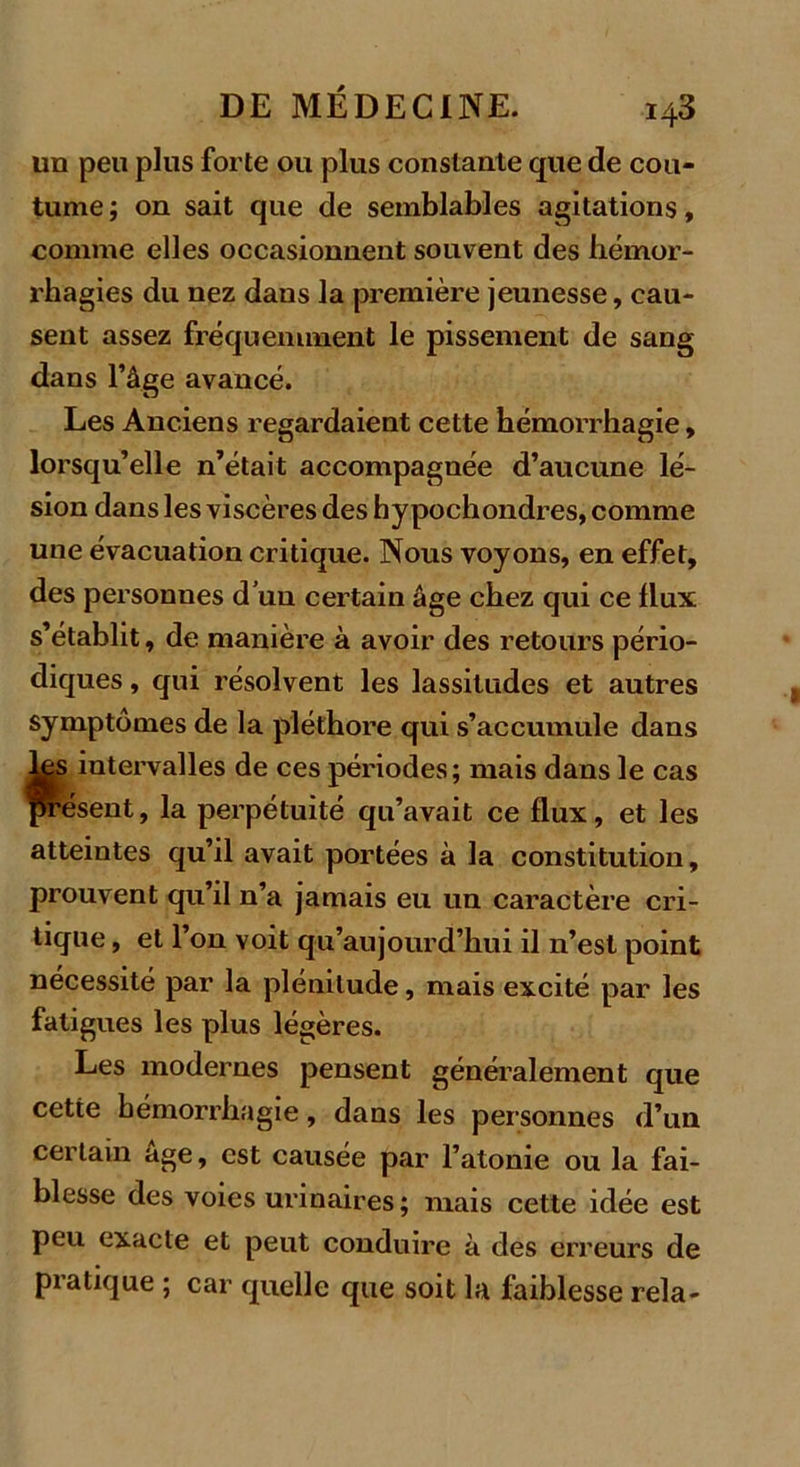 un peu plus forte ou plus constante que de cou- tume ; on sait que de semblables agitations, comme elles occasionnent souvent des hémor- rhagies du nez dans la première jeunesse, cau- sent assez fréquemment le pissement de sang dans l’âge avancé. Les Anciens regardaient cette hémorrhagie, lorsqu’elle n’était accompagnée d’aucune lé- sion dans les viscères des hypochondres, comme une évacuation critique. Nous voyons, en effet, des personnes d’un certain âge chez qui ce flux s’établit, de manière à avoir des retours pério- diques , qui résolvent les lassitudes et autres symptômes de la pléthore qui s’accumule dans ks intervalles de ces périodes; mais dans le cas présent, la perpétuité qu’avait ce flux, et les atteintes qu’il avait portées à la constitution, prouvent qu’il n’a jamais eu un caractère cri- tique , et l’on voit qu’aujourd’hui il n’est point nécessité par la plénitude, mais excité par les fatigues les plus légères. Les modernes pensent généralement que cette hémorrhagie, dans les personnes d’un certain âge, est causée par l’atonie ou la fai- blesse des voies urinaires; mais cette idée est peu exacte et peut conduire à des erreurs de pratique ; car quelle que soit la faiblesse rela-