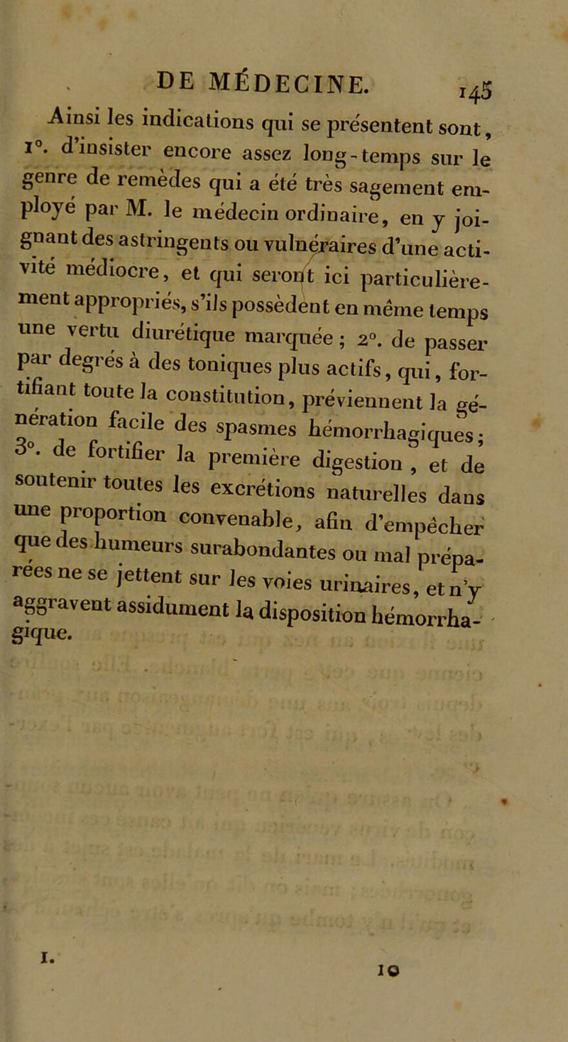 Ainsi les indications qui se présentent sont, i°. d’insister encore assez long-temps sur le genre de remèdes qui a été très sagement em- ployé par M. le médecin ordinaire, en y joi- gnant des astringents ou vulnéraires d’une acti- vité médiocre, et qui seront ici particulière- ment appropriés, s’ils possèdent en même temps une vertu diurétique marquée ; 20. de passer par degres à des toniques plus actifs, qui, for- tifiant toute la constitution, préviennent la gé- nération facile des spasmes hémorrhagiques; 3 . de fortifier la première digestion^, et de soutenir toutes les excrétions naturelles dans une proportion convenable, afin d’empêcher que des humeurs surabondantes ou mal prépa- rées ne se jettent sur les voies urinaires, etn y ^gravent assidûment la disposition hémorrha- gique. 1. 10