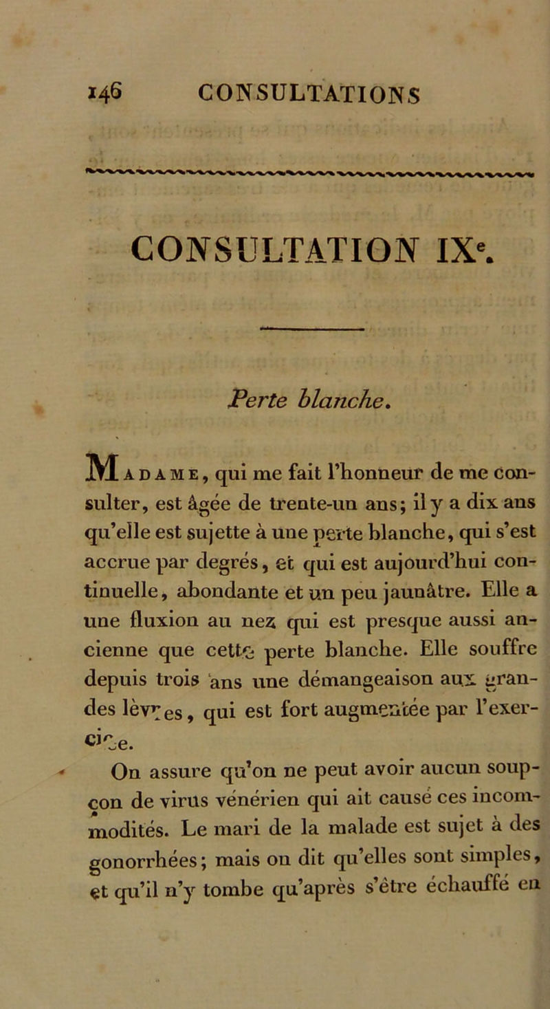 CONSULTATION IXe. Perte blanche. Mad ame, qui me fait l’honneur de me con- sulter, est âgée de trente-un ans; il y a dix ans qu’elle est sujette à une perte blanche, qui s’est accrue par degrés, et qui est aujourd’hui con- tinuelle, abondante et un peu jaunâtre. Elle a une fluxion au nés qui est presque aussi an- cienne que cette; perte blanche. Elle souffre depuis trois ans une démangeaison aux gran- des lèvres, qui est fort augmentée par l’exer- cise. On assure qu’on ne peut avoir aucun soup- çon de virus vénérien qui ait causé ces incom- modités. Le mari de la malade est sujet à des gonorrhées; mais ou dit qu’elles sont simples, et qu’il n’y tombe qu’après s’être échauffé en