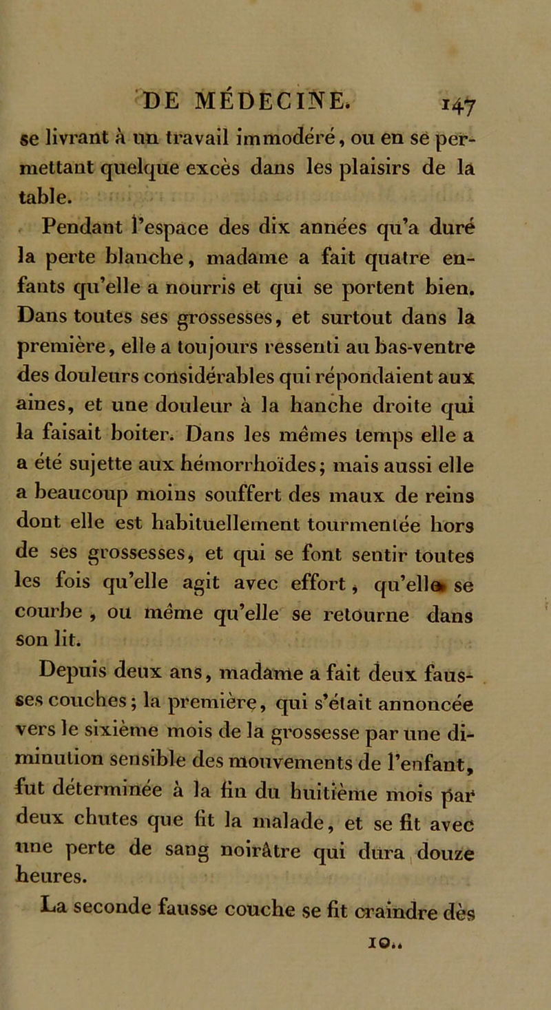 se livrant à un travail immodéré, ou en se per- mettant quelque excès dans les plaisirs de là table. Pendant l’espace des dix années qu’a duré la perte blanche, madame a fait quatre en- fants qu’elle a nourris et qui se portent bien. Dans toutes ses grossesses, et surtout dans la première, elle a toujours ressenti au bas-ventre des douleurs considérables qui répondaient aux aines, et une douleur à la hanche droite qui la faisait boiter. Dans les memes temps elle a a été sujette aux hémorrhoïdes; mais aussi elle a beaucoup moins souffert des maux de reins dont elle est habituellement tourmentée hors de ses grossesses, et qui se font sentir toutes les fois qu’elle agit avec effort * qu’ella* se courbe , ou meme qu’elle se retourne dans son lit. Depuis deux aus, madame a fait deux faus- ses couches; la première, qui s’était annoncée vers le sixième mois de la grossesse par une di- minution sensible des mouvements de l’enfant, fut determmee a la fin du huitième mois par* deux chutes que lit la malade, et se fit avec une perte de sang noirâtre qui dura douze heures. La seconde fausse couche se fit craindre dès 10*.