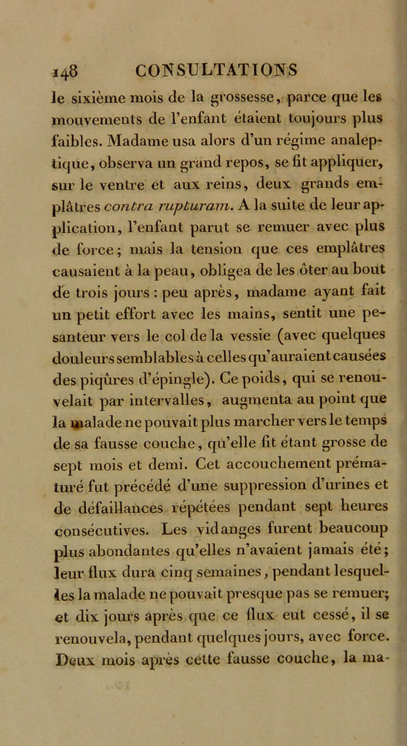 le sixième mois de la grossesse, parce que les mouvements de l’enfant étaient toujours plus faibles. Madame usa alors d’un régime analep- tique, observa un grand repos, se fit appliquer, sur le ventre et aux reins, deux gi'ands em- plâtres contra rupturam. A la suite de leur ap- plication, l’enfant parut se remuer avec plus de force; mais la tension que ces emplâtres causaient à la peau, obligea de les ôter au bout de trois jours : peu après, madame ayant fait un petit effort avec les mains, sentit une pe- santeur vers le col de la vessie (avec quelques douleurs semblables à celles qu’auraient causées des piqûres d’épingle). Ce poids, qui se renou- velait par intervalles, augmenta au point que la «naïade ne pouvait plus marcher vers le temps de sa fausse couche, qu’elle fit étant grosse de sept mois et demi. Cet accouchement préma- turé fut précédé d’une suppression d’urines et de défaillances répétées pendant sept heures consécutives. Les vidanges furent beaucoup plus abondantes qu’elles n’avaient jamais été; leur flux dura cinq semaines, pendant lesquel- les la malade ne pouvait presque pas se remuer; et dix jours après que ce flux eut cessé, il se renouvela, pendant quelques jours, avec force. Deux mois après cette fausse couche, la ma-