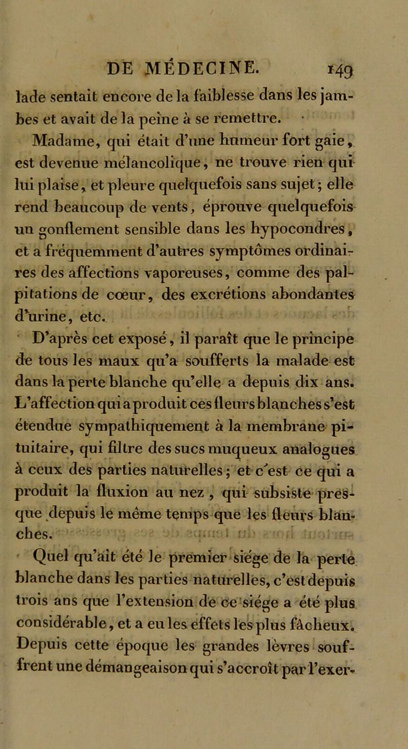 lade sentait encore delà faiblesse dans les jam- bes et avait de la peine à se remettre. Madame, qui était d’une humeur fort gaie, est devenue mélancolique, ne trouve rien qui lui plaise, et pleure quelquefois sans sujet; elle rend beaucoup de vents, éprouve quelquefois un gonflement sensible dans les hypocondres, et a fréquemment d’autres symptômes ordinai- res des affections vaporeuses, comme des pal- pitations de coeur, des excrétions abondantes d’urine, etc. D’après cet exposé, il paraît que le principe de tous les maux qu’a soufferts la malade est dans la perte blanche qu’elle a depuis dix ans. L’affection qui a produit ces fleurs blanches s’est étendue sympathiquement à la membrane pi- tuitaire, qui filtre des sucs muqueux analogues à ceux des parties naturelles ; et c'est ce qui a produit la fluxion au nez , qui subsiste pres- que depuis le même temps que les fleurs blan- ches. Quel qu’ait été le premier siège de la perle blanche dans les parties naturelles, c’est depuis trois ans que l’extension de ce siège a été plus considérable, et a eu les effets les plus fâcheux. Depuis cette époque les grandes lèvres souf- frent une démangeaison qui s’accroît par l’exer-