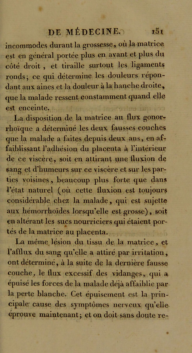 incommodes durant la grossesse, ou la matrice est en général portée plus en avant et plus du côté droit , et tiraille surtout les ligaments ronds; ce qui détermine les douleurs répon- dant aux aines et la douleur à la hanche droite, que la malade ressent constamment quand elle est enceinte. La disposition de la matrice au flux gonor-' rhoïque a déterminé les deux fausses couches que la malade a faites depuis deux ans, en af- faiblissant l’adhésion du placenta à l’intérieur de ce viscère, soit en attirant une fluxion de sang et d’humeurs sur ce viscère et sur les par- ties voisines, beaucoup plus forte que dans l’état naturel (où cette fluxion est toujours considérable chez la malade, qui est sujette aux hémorrhoïdes lorsqu’elle est grosse), soit en altérant les sucs nourriciers qui étaient por- tés de la matrice au placenta. La même lésion du tissu de la matrice, et l’afflux du sang qu’elle a attiré par irritation, ont déterminé, à la suite de la dernière fausse couche, le flux excessif des vidanges, qui a épuisé les forces de la malade déjà affaiblie par la perte blanche. Cet épuisement est la prin- cipale' cause des symptômes nerveux qu’elle éprouve maintenant; et on doit sans doute re-