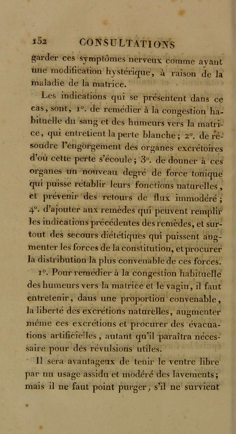 15a garder ces symptômes nerveux comme avant une modification hystérique, à raison de la maladie de la matrice. Les indications qui se présentent dans ce cas, sont, i°. de remédier à la congestion ha- bituelle du sang et des humeurs vers la matri- ce, qui entretient la perte blanche; 2°. de ré- soudre Pengorgement des organes excrétoires d’où cette perte s’écoule; 3°. de donner à ces organes un nouveau degré de force tonique qui puisse rétablir leurs fonctions naturelles, et prévenir des retours de flux immodéré ; 4°. d’ajouter aux remèdes qui peuvent remplir les indications précédentes des remèdes, et sur- tout des secours diététiques qui puissent aug- menter les forces de la constitution, et procurer la distribution la plus convenable de ces forces. i°. Pour remédier à la congestion habituelle des humeurs vers la matrice et le vagin, il faut entretenir, dans une proportion convenable, la liberté des excrétions naturelles, augmenter même ces excrétions et procurer des évacua- tions artificielles , autant qu’il paraîtra néces- saire pour dés révulsions utiles. 11 sera avantageux de tenir le ventre libre par un usage assidu et modéré des lavements; mais il ne faut point purger, s’il ne survient