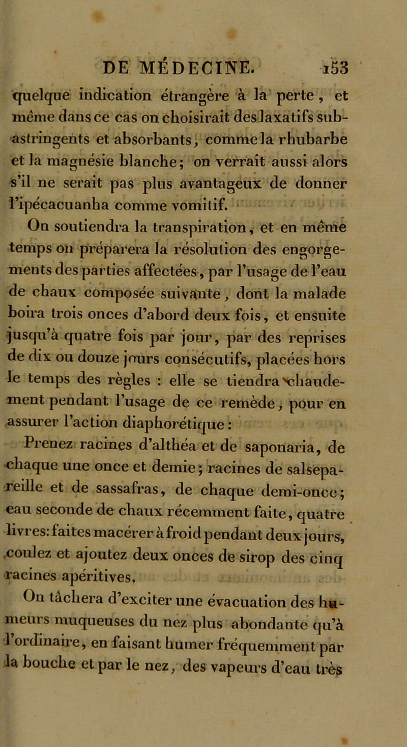 quelque indication étrangère à la perte , et même dans ce cas on choisirait des laxatifs sub- astringents et absorbants, comme la rhubarbe et la magnésie blanche; on verrait aussi alors s’il ne serait pas plus avantageux de donner l’ipécacuanha comme vomitif. On soutiendra la transpiration, et en meme temps on préparera la résolution des engorge- ments des parties affectées, par l’usage de l’eau de chaux composée suivante, dont la malade boira trois onces d’abord deux fois, et ensuite jusqu’à quatre fois par jour, par des reprises de dix ou douze jours consécutifs, placées hors le temps des règles : elle se tiendra chaude- ment pendant l’usage de ce remède, pour en assurer l’action diaphorétique : Prenez racines d’althéa et de saponaria, de chaque une once et demie ; racines de salsepa- reille et de sassafras, de chaque demi-once; eau seconde de chaux récemment faite, quatre livres: faites macérer àfroid pendant deux jours, coulez et ajoutez deux onces de sirop des cinq racines apéritives, On tachera d exciter une évacuation des hu- meurs muqueuses du nez plus abondante qu’à 1 01 dmaire, en faisant humer fréquemment par la bouche et par le nez, des vapeurs d’eau très