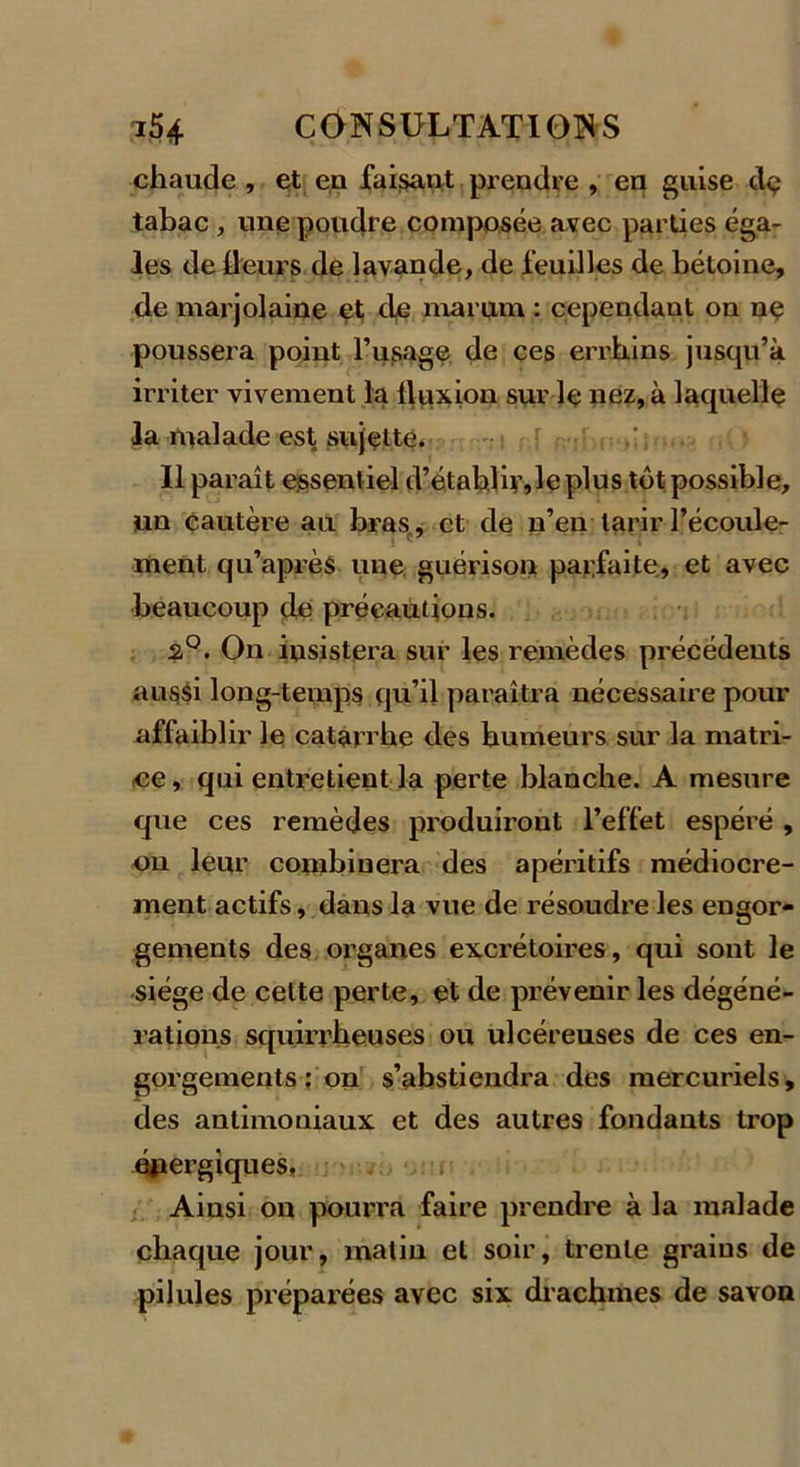 chaude , et en faisant prendre , en guise dç tabac , une poudre composée avec parties éga- les de fleurs de lavande, de feuilles de bétoine, de marjolaine et de marum : cependant on ne poussera point frisage de ces errhins jusqu’à irriter vivement la lluxion sur le nez, à laquelle la malade est sujette. Il paraît essentiel d’établir, le plus tôt possible, un cautère au bras, et de n’en tarir l’écoule- ' 1 j î7 ment qu’après une guérison parfaite, et avec beaucoup de précautions. s°. On insistera sur les remèdes précédents aussi long-temps qu’il paraîtra nécessaire pour affaiblir le catarrhe des humeurs sur la matri- ce, qui entretient la perte blanche. A mesure que ces remèdes produiront l’effet espéré , on leur combinera des apéritifs médiocre- ment actifs, dans la vue de résoudre les engor- gements des organes excrétoires, qui sont le siège de cette perte, et de prévenir les dégéné- rations squirrheuses ou ulcéreuses de ces en- gorgements : on s’abstiendra des mercuriels, des antimoniaux et des autres fondants trop énergiques, Ainsi on pourra faire prendre à la malade chaque jour, matin et soir, trente grains de pilules préparées avec six drachmes de savon