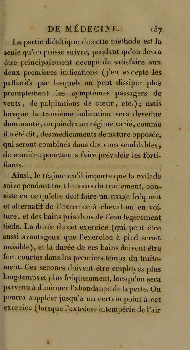 La partie diététique de celte méthode est la seule qu’on puisse suivre, pendant qu’on devra être principalement occupé de satisfaire aux deux premières indications (j’en excepte les palliatifs par lesquels on peut dissiper plus promptement les symptômes passagers de vents , de palpitations de coeur, etc.) ; mais lorsque la troisième indication sera devenue dominante, on joindra au régime varié, comme il a été dit, des médicaments de nature opposée, qui seront combinés dans des vues semblables, de manière pourtant à faire prévaloir les forti- fiants. Ainsi, le régime qu’il importe que la malade suive pendant tout le cours du traitement, con- siste en ce qu’elle doit faire un usage fréquent et alternatif de l’exercice à cheval ou en voi- ture , et des bains pris dans de l’eau légèrement tiède. La durée de cet exercice (qui peut être aussi avantageux que l’exercice à pied serait nuisible), et la durée de ces bains doivent être fort courtes dans les premiers temps du traite- ment. Ces secours doivent être employés plus long temps et plus fréquemment, lorsqu’on sera parvenu à diminuer l’abondance de la perte. On pourra suppléer jusqu’à un certain point à cet exercice (lorsque l’extrême intempérie de l’air