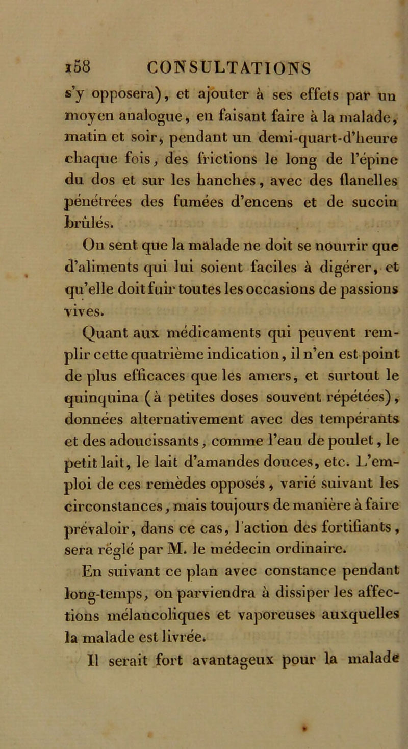 s’y opposera), et ajouter à ses effets par un moyen analogue, en faisant faire à la malade, matin et soir, pendant un demi-quart-d’heure chaque fois, des frictions le long de l’épine du dos et sur les hanches, avec des flanelles pénétrées des fumées d’encens et de succin brûlés. On sent que la malade ne doit se nourrir que d’aliments qui lui soient faciles à digérer, et qu’elle doit fuir toutes les occasions de passions vives. Quant aux médicaments qui peuvent rem- plir cette quatrième indication, il n’en est point de plus efficaces que les amers, et surtout le quinquina (à petites doses souvent répétées), données alternativement avec des tempérants et des adoucissants, comme l’eau de poulet, le petit lait, le lait d’amandes douces, etc. L’em- ploi de ces remèdes opposés, varié suivant les circonstances, mais toujours de manière à faire prévaloir, dans ce cas, l’action des fortifiants, sera réglé par M. le médecin ordinaire. En suivant ce plan avec constance pendant long-temps, on parviendra à dissiper les affec- tions mélancoliques et vaporeuses auxquelles la malade est livrée. Il serait fort avantageux pour la malade