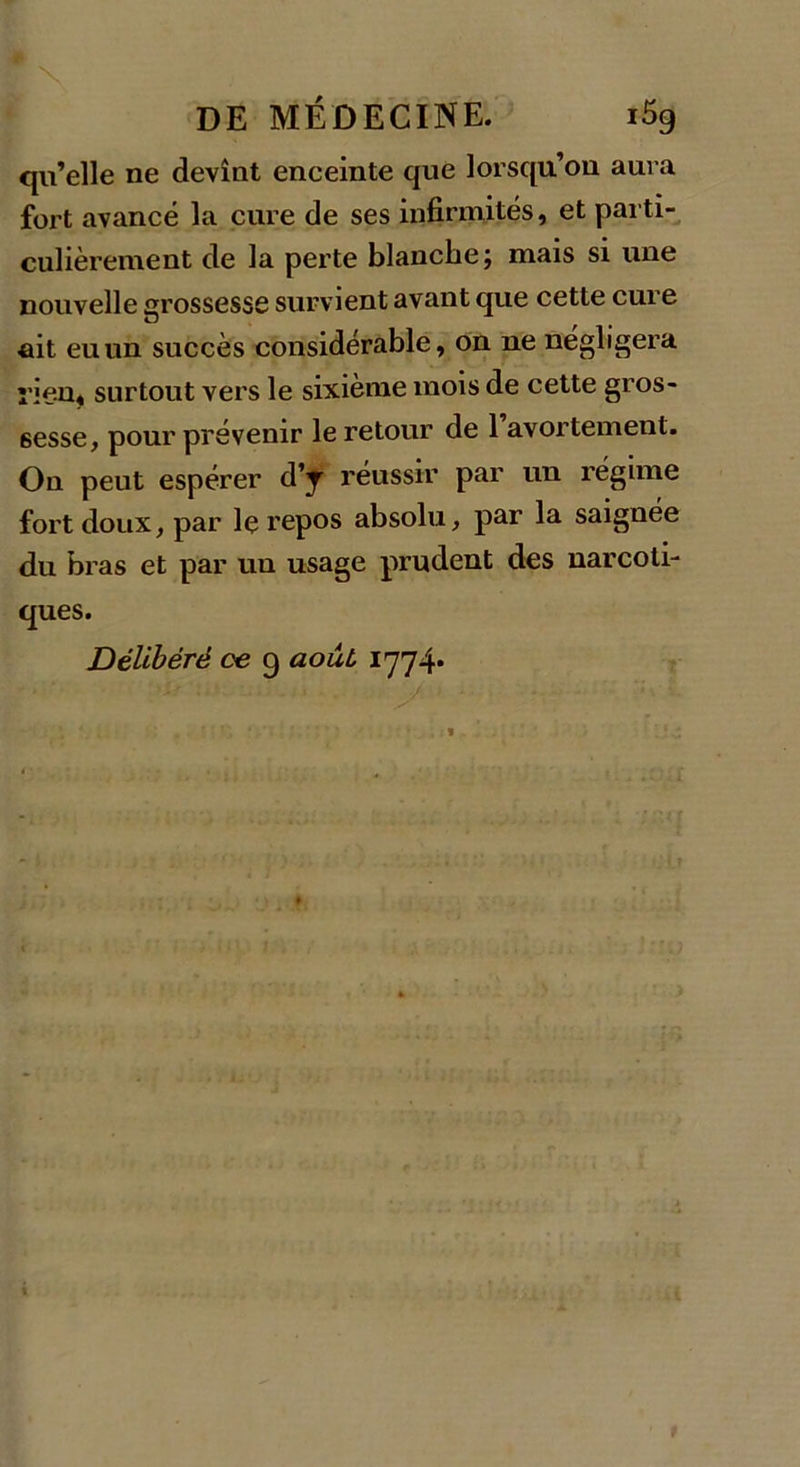 qu’elle ne devînt enceinte que lorsqu’on aura fort avancé la cure de ses infirmités, et parti- culièrement de la perte blanche j mais si une nouvelle grossesse survient avant que cette cure ait eu un succès considérable, on ne négligera ï’ien, surtout vers le sixième mois de cette gros- sesse, pour prévenir le retour de l’avortement. On peut espérer d’y réussir par un régime fort doux, par le repos absolu, par la saignée du bras et par un usage prudent des narcoti- ques. Délibéré ce 9 août, 1774*