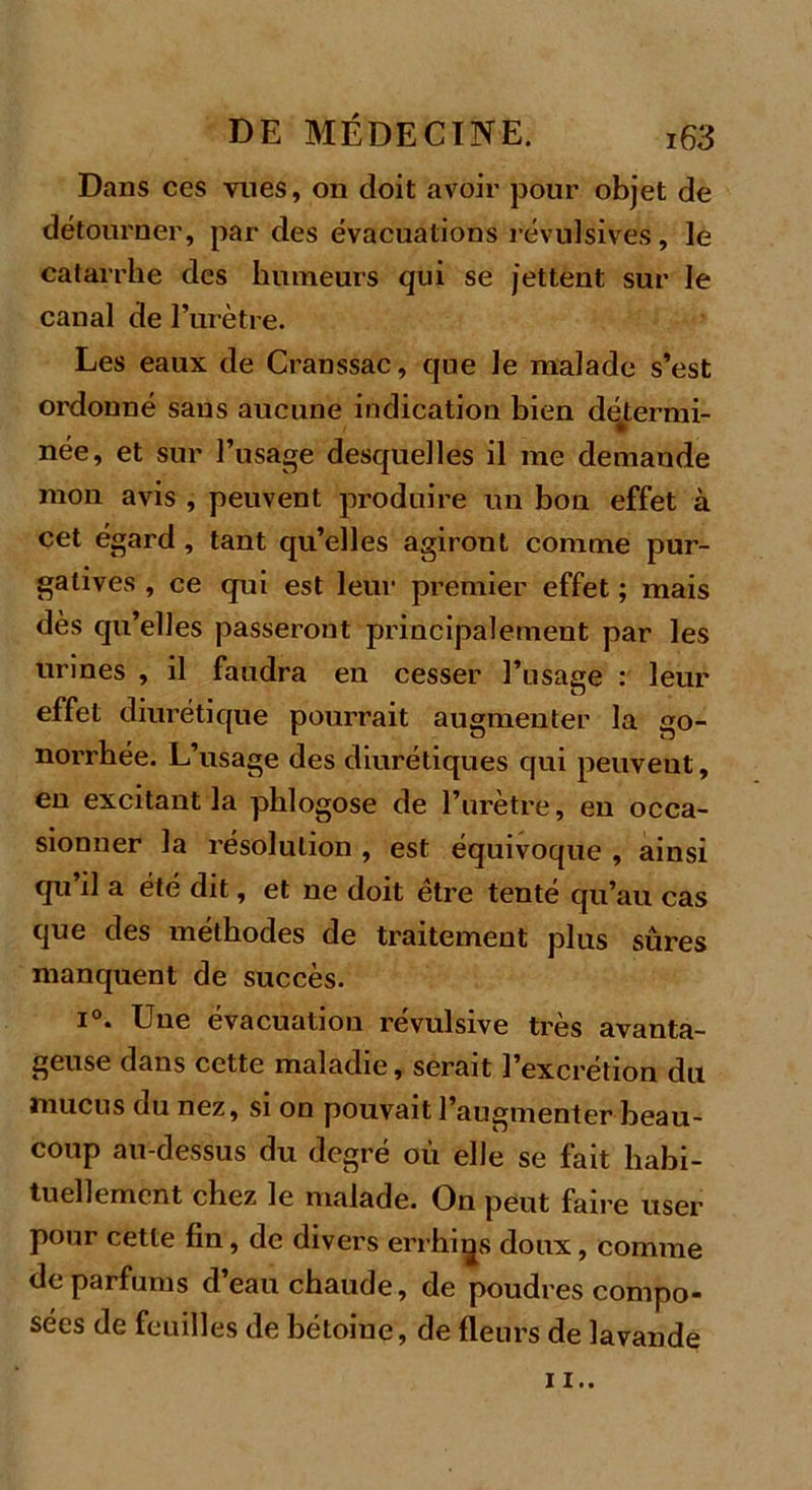 Dans ces vues, on doit avoir pour objet de détourner, par des évacuations révulsives, le catarrhe des humeurs qui se jettent sur le canal de l’urètre. Les eaux de Cranssac, que le malade s’est ordonné sans aucune indication bien détermi- née, et sur l’usage desquelles il me demande mon avis , peuvent produire un bon effet à cet égard , tant qu’elles agiront comme pur- gatives , ce qui est leur premier effet ; mais dès qu’elles passeront principalement par les urines , il faudra en cesser l’usage : leur effet diurétique pourrait augmenter la go- norrhée. L’usage des diurétiques qui peuvent, en excitant la pblogose de l’urètre, en occa- sionner la résolution , est équivoque , ainsi qu’il a été dit, et ne doit être tenté qu’au cas que des méthodes de traitement plus sûres manquent de succès. i°. Une évacuation révulsive très avanta- geuse dans cette maladie, serait l’excrétion du mucus du nez, si on pouvait l’augmenter beau- coup au-dessus du degré où elle se fait habi- tuellement chez le malade. On peut faire user pour cette fin, de divers errhigs doux, comme de parfums d’eau chaude, de poudres compo- sées de feuilles de bétoine, de fleurs de lavande