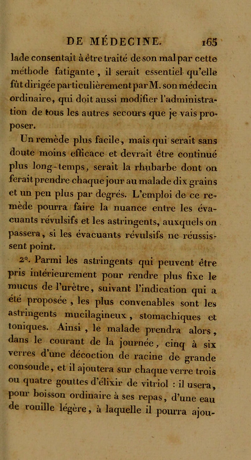 lade consentait à être traité deson mal par cette méthode fatigante , il serait essentiel qu’elle fût dirigée particulièrement par M. son médecin ordinaire, qui doit aussi modifier l’administra- tion de tous les autres secours que je vais pro- poser. Un remède plus facile , mais qui serait sans doute moins efficaee et devrait être continué plus long-temps, serait la rhubarbe dont on ferait prendre chaque jour au malade dix grains et un peu plus par degrés. L’emploi de ce re- mède pourra faire la nuance entre les éva- cuants révulsifs et les astringents, auxquels on passera, si les évacuants révulsifs ne réussis- sent point. 2°. Parmi les astringents qui peuvent être pris intérieurement pour rendre plus fixe le mucus de l’urètre, suivant l’indication qui a été proposée , les plus convenables sont les astnngents mucilagineux, stomachiques et toniques. Ainsi , le malade prendra alors, dans le courant de la journée, cinq à six verres d’une décoction de racine de grande consolide, et il ajoutera sur chaque verre trois ou quatre gouttes d’élixir de vitriol : il usera, pour boisson ordinaire à ses repas, d’une eau de rouille légère, à laquelle il pourra ajou-