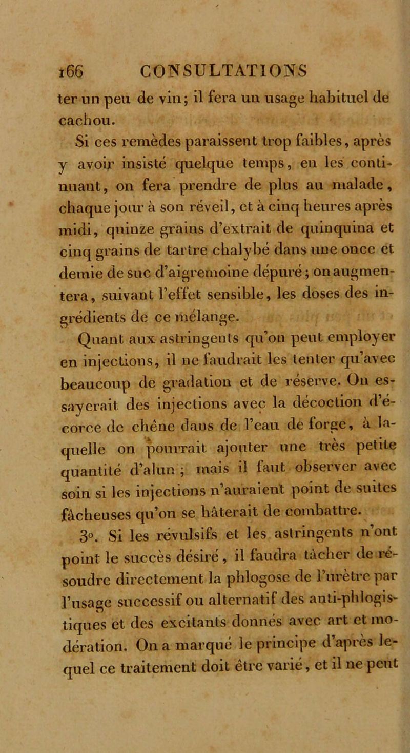 ter un peu de vin; il fera un usage habituel de cachou. Si ces remèdes paraissent trop faibles, après y avoir insisté quelque temps, eu les conti- nuant, on fera prendre de plus au malade, chaque jour à son réveil, et à cinq heures après midi, quinze grains d’extrait de quinquina et cinq grains de tartre chalybé dans une once et demie de suc d’aigremoine dépuré ; on augmen- tera, suivant l’effet sensible, les doses des in- grédients de ce mélange. Quant aux astringents qu’on peut employer en injections, il ne faudrait les tenter qu’avec beaucoup de gradation et de réserve. On es- sayerait des injections avec la décoction d’é- corce de chêne dans de l’eau de lorge, a la- quelle on pourrait ajouter une très petite quantité d’alun ; mais il faut observer avec soin si les injections n auraient point de suites fâcheuses qu’on se hâterait de combattre. 3°. Si les révulsifs et les astringents n’ont point le succès désiré, il faudra tacher de ie- soudrc directement la phlogosc de l’urètre par l’usage successif ou alternatif des anti-phlogis- tiques et des excitants donnés avec art et mo- dération. On a marqué le principe d après le- quel ce traitement doit être varié, et il ne peut