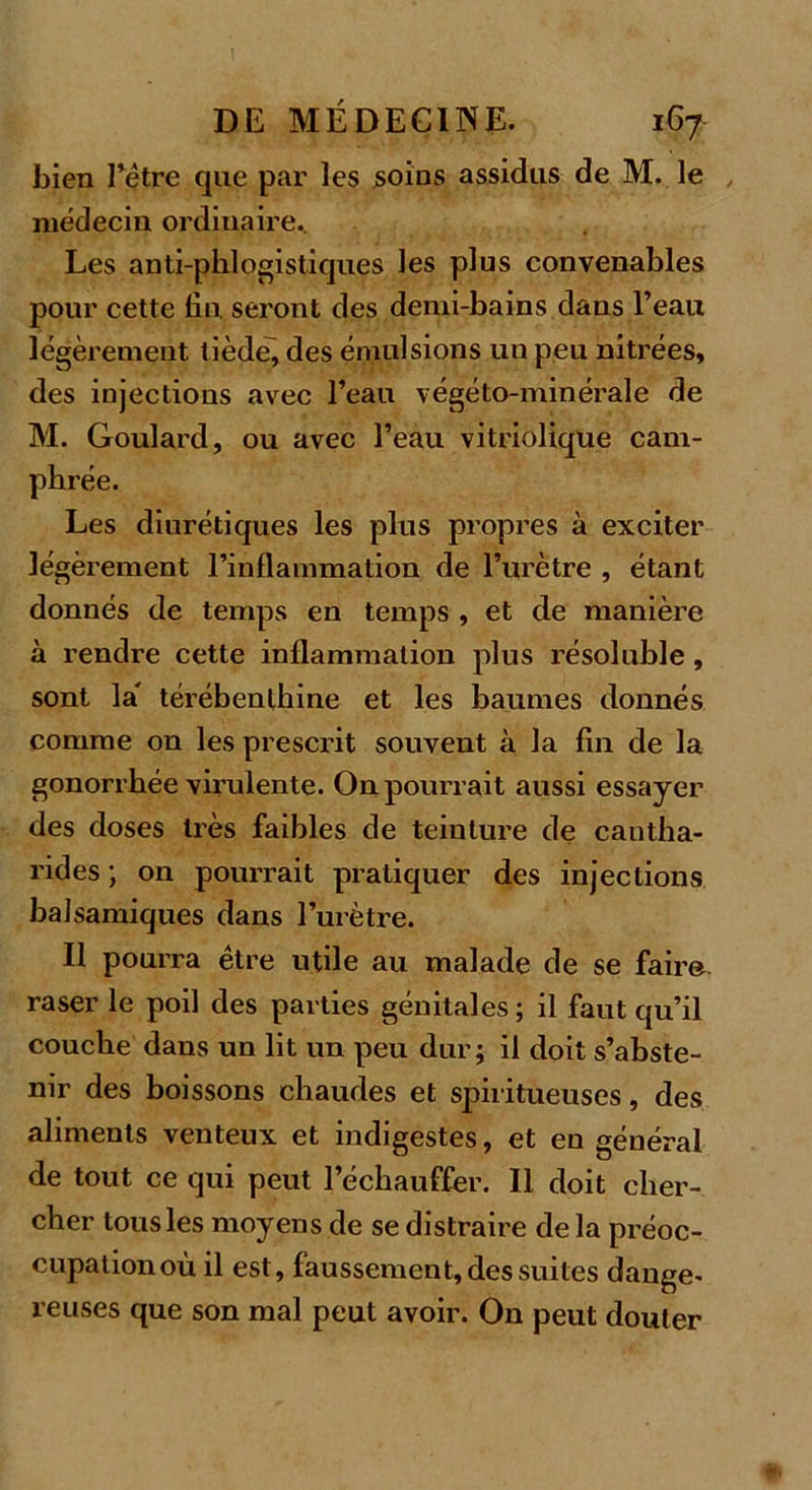 bien l’être que par les soins assidus de M. le médecin ordinaire. Les anti-phlqgistiques les plus convenables pour cette Un, seront des demi-bains dans l’eau légèrement tiède, des émulsions un peu nitrées, des injections avec l’eau végéto-minérale de M. Goulard, ou avec l’eau vitriolique cam- phrée. Les diurétiques les plus propres à exciter légèrement l’inflammation de l’urètre , étant donnés de temps en temps , et de manière à rendre cette inflammation plus résoluble, sont la' térébenthine et les baumes donnés comme on les prescrit souvent à la fin de la gonorrhée virulente. On pourrait aussi essayer des doses très faibles de teinture de cantha- rides ; on pourrait pratiquer des injections balsamiques dans l’urètre. Il pourra être utile au malade de se faim raser le poil des parties génitales ; il faut qu’il couche dans un lit un peu dur; il doit s’abste- nir des boissons chaudes et spiritueuses, des aliments venteux et indigestes, et en général de tout ce qui peut l’échauffer. Il doit cher- cher tous les moyens de se distraire de la préoc- cupation où il est, faussement, des suites dange- reuses que son mal peut avoir. On peut douter