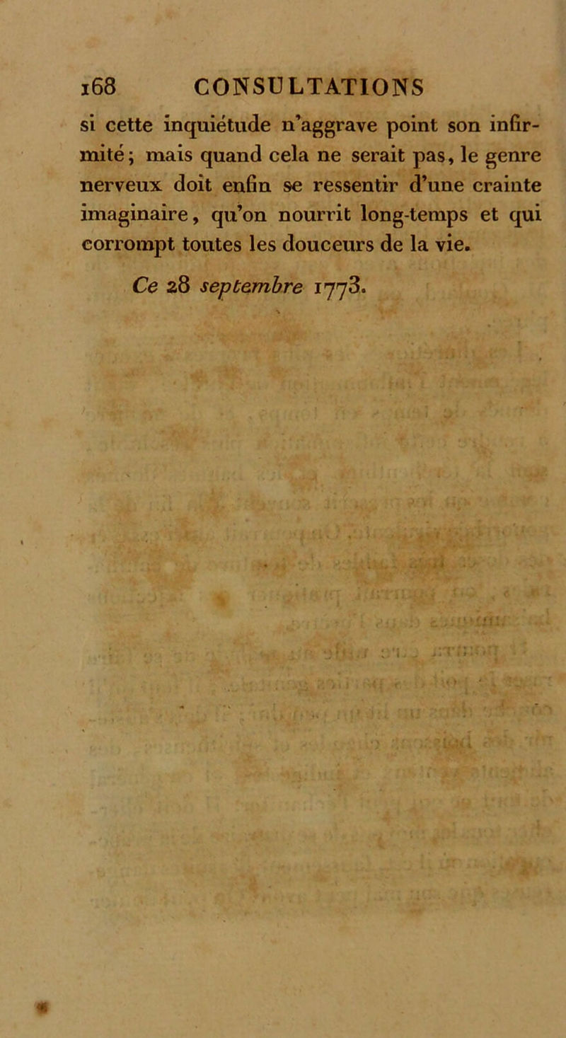 si cette inquiétude n’aggrave point son infir- mité ; mais quand cela ne serait pas, le genre nerveux doit enfin se ressentir d’une crainte imaginaire, qu’on nourrit longtemps et qui corrompt toutes les douceurs de la vie. Ce 28 septembre 1778* 'V / ri.. i'-Ti; H{. ** - 4g
