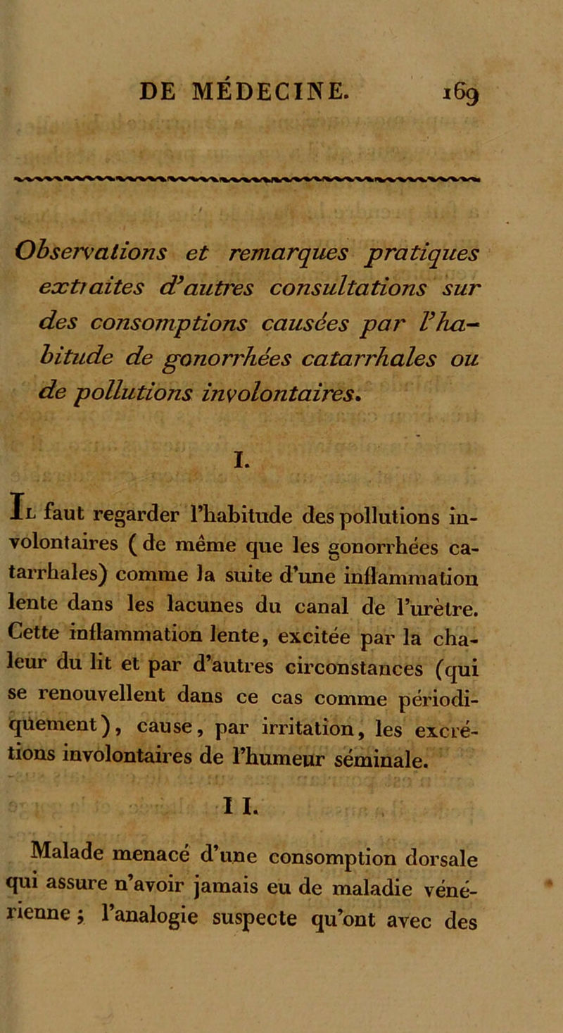 Observations et remarques pratiques extraites d’autres consultations sur des consomptions causées par l’ha- bitude de gonorrhées catarrhales ou de pollutions involontaires. I. Il faut regarder l’habitude des pollutions in- volontaires ( de même que les gonorrhées ca- tarrhales) comme la suite d’une inflammation lente dans les lacunes du canal de l’urètre. Cette inflammation lente, excitée par la cha- leur du lit et par d’autres circonstances (qui se renouvellent dans ce cas comme périodi- quement), cause, par irritation, les excré- tions involontaires de l’humeur séminale. I I. Malade menacé d’une consomption dorsale qui assure n’avoir jamais eu de maladie véné- rienne ; l’analogie suspecte qu’ont avec des