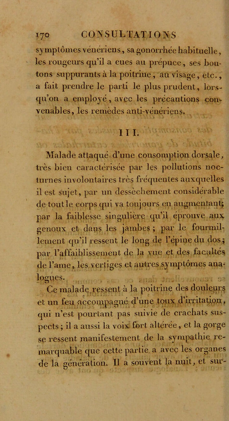 symptômes vénériens, sa gonorrhée habituelle, les rougeurs qu’il a eues au prépuce, ses bou- tons suppurants à la poitrine, au visage, etc., a fait prendre le parti le plus prudent, lors- qu’on a employé, avec les précautions con- venables, les remèdes anti-vénériens. III. Malade attaqué d’une consomption dorsale, très bien caractérisée par les pollutions noc- turnes involontaires très fréquentes auxquelles il est sujet, par un dessèchement considérable de tout le corps qui va toujours eu augmentant; par la faiblesse singulière qu’il éprouve aux genoux et dans les jambes ; par le fourmil- lement qu’il ressent le long de l’épiue du dos; par l’affaiblissement de la vue et des facultés de l’ame, les vertiges et autres symptômes ana- logues. Ce malade,ressent à la poitrine des douleur? et un feu accompagné d’une toux d’irritation, qui n’est pourtant pas suivie de crachats sus- pects ; il a aussi la voix fort altérée, et la gorge se ressent manifestement de la sympathie re- marquable que cette partie, a avec les organes de la génération. 11 a souvent la nuit, et sur-