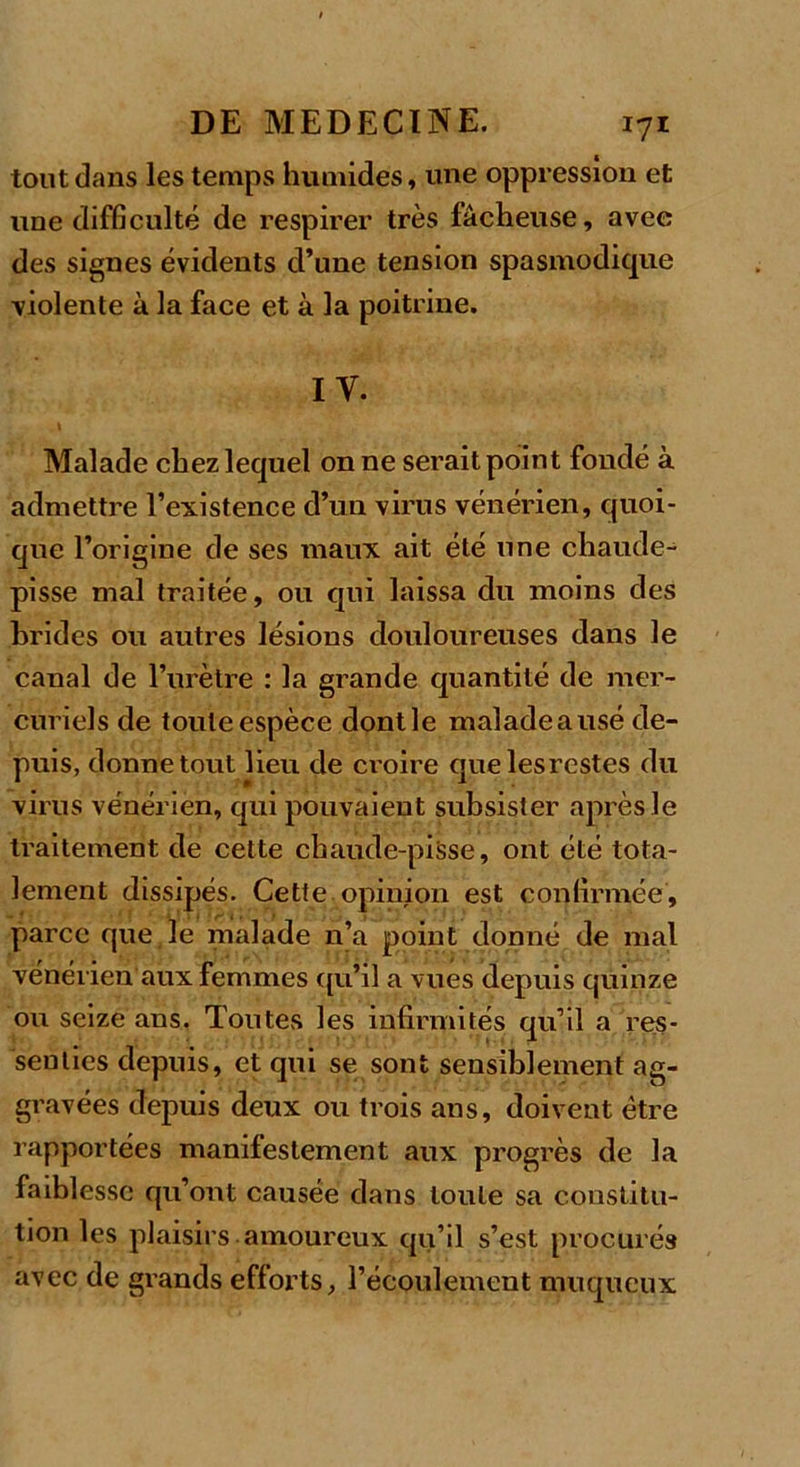 tout dans les temps humides, une oppression et une difficulté de respirer très lâcheuse, avec des signes évidents d’une tension spasmodique violente à la face et à la poitrine. I Y. Malade chez lequel on ne serait point fondé à admettre l’existence d’un virus vénérien, quoi- que l’origine de ses maux ait été une chaude- pisse mal traitée, ou qui laissa du moins des brides ou autres lésions douloureuses dans le canal de l’urètre : la grande quantité de mer- curiels de toute espèce dontle maladeausé de- puis, donne tout lieu de croire quelesrestes du virus vénérien, qui pouvaient subsister après le traitement de cette chaude-pisse, ont été tota- lement dissipés. Cette opinion est confirmée, parce que je malade n’a point donné de mal vénérien aux femmes qu’il a vues depuis quinze ou seize ans. Toutes les infirmités qu’il a res- senties depuis, et qui se sont sensiblement ag- gravées depuis deux ou trois ans, doivent être rapportées manifestement aux progrès de la faiblesse qu’ont causée dans toute sa constitu- tion les plaisirs amoureux qu’il s’est procurés avec de grands efforts, l’écoulement muqueux