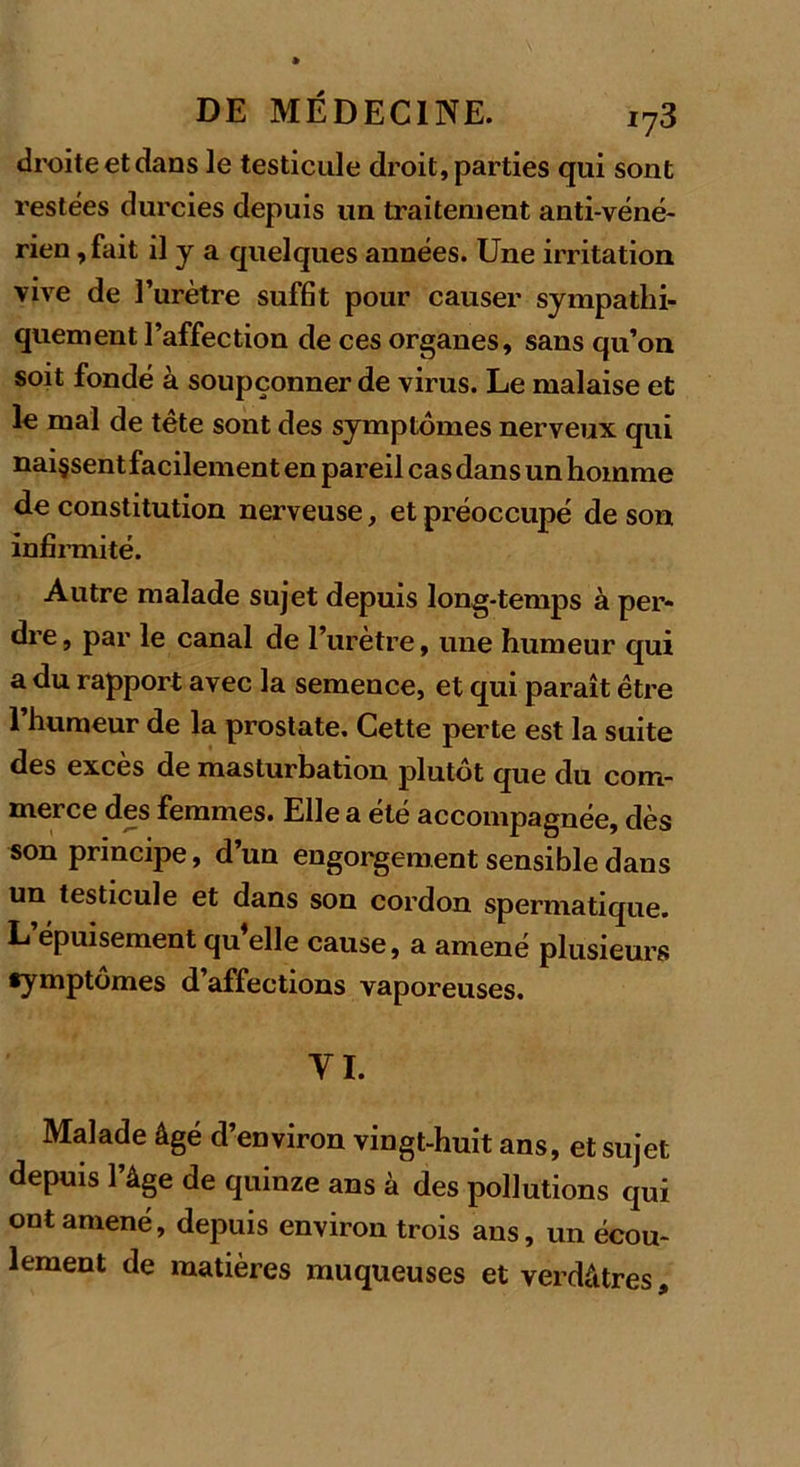 droite et dans le testicule droit, parties qui sont restées durcies depuis un traitement anti-véné- rien , fait il y a quelques années. Une irritation vive de l’urètre suffit pour causer sympathi- quement l’affection de ces organes, sans qu’on soit fondé à soupçonner de virus. Le malaise et le mal de tête sont des symptômes nerveux qui nai§sentfacilement en pareil cas dans un homme de constitution nerveuse, et préoccupé de son infirmité. Autre malade sujet depuis long-temps à per- dre, par le canal de l’urètre, une humeur qui a du rapport avec la semence, et qui paraît être 1 humeur de la prostate. Cette perte est la suite des excès de masturbation plutôt que du com- merce des femmes. Elle a été accompagnée, dès son principe, d’un engorgement sensible dans un testicule et dans son cordon spermatique. L épuisement qu’elle cause, a amené plusieurs symptômes d’affections vaporeuses. VI. Malade âgé d’environ vingt-huit ans, et sujet depuis l’âge de quinze ans à des pollutions qui ont amené, depuis environ trois ans, un écou- lement de matières muqueuses et verdâtres.