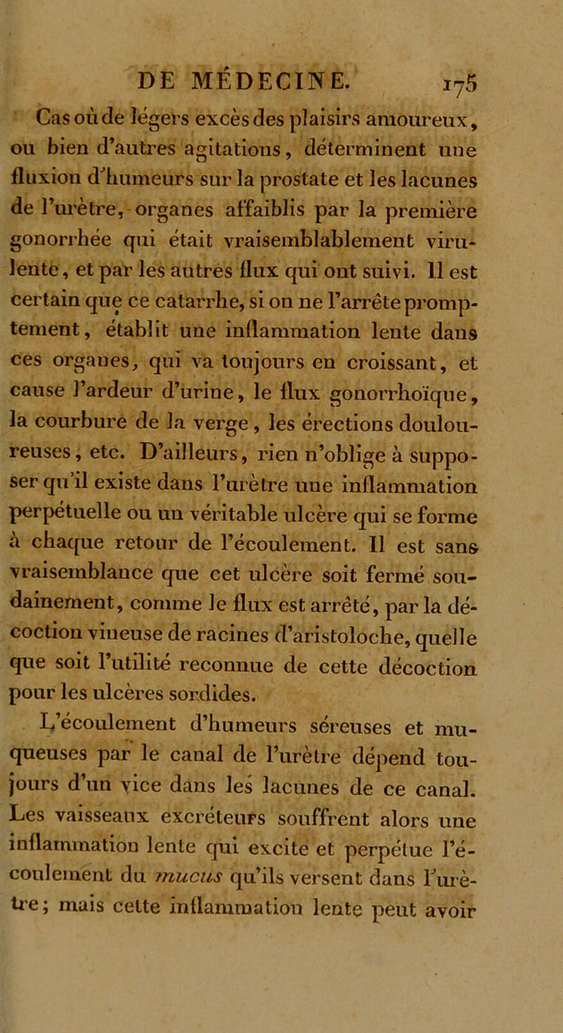 Cas où de légers excès des plaisirs amoureux, ou bien d’autres agitations, déterminent une fluxion d'humeurs sur la prostate et les lacunes de T urètre, organes affaiblis par la première gonorrhée qui était vraisemblablement viru- lente, et par les autres flux qui ont suivi. Il est certain que ce catarrhe, si ou ne l’arrête promp- tement, établit une inflammation lente dans ces orgaues, qui va toujours en croissant, et cause l’ardeur d’urine, le flux gonorrhoïque, la courbure de la verge, les érections doulou- reuses, etc. D’ailleurs, rien n’oblige à suppo- ser qu il existe dans l’urètre uue inflammation perpétuelle ou un véritable ulcère qui se forme à chaque retour de l’écoulement. Il est sans vraisemblance que cet ulcère soit fermé sou- dainement, comme le flux est arrêté, par la dé- coction vineuse de racines d’aristoloche, quelle que soit l’utilité reconnue de cette décoction pour les ulcères sordides. L’écoulement d’humeurs séreuses et mu- queuses par le canal de l’urètre dépend tou- jours d’un vice dans les lacunes de ce canal. Les vaisseaux excréteurs souffrent alors une inflammation lente qui excite et perpétue l’é- coulement du mucus qu’ils versent dans l'urè- tre; mais celte inflammation lente peut avoir