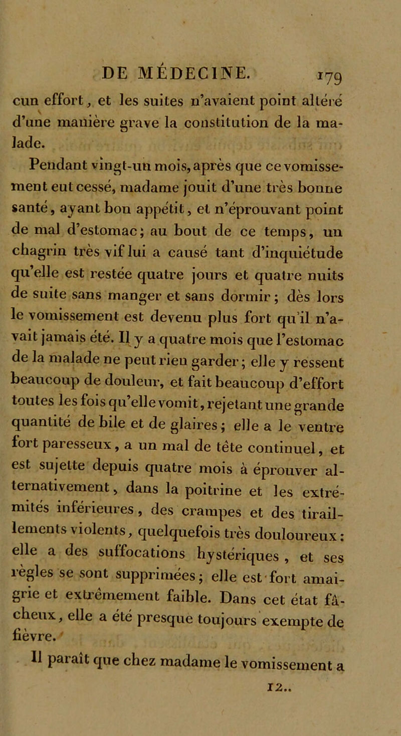 cnn effort, et les suites n’avaient point altéré d’une manière grave la constitution de la ma- lade. Pendant vingt-un mois, après que ce vomisse- ment eut cessé, madame jouit d’une très bonne santé, ayant bon appétit, et n’éprouvant point de mal d’estomac; au bout de ce temps, un chagrin très vif lui a causé tant d’inquiétude qu elle est restée quatre jours et quatre nuits de suite sans manger et sans dormir ; dès lors le vomissement est devenu plus fort qu’il n’a- vait jamais été. Il y a quatre mois que l’estomac de la malade ne peut rien garder; elle y ressent beaucoup de douleur, et fait beaucoup d’effort toutes les fois qu’elle vomit, rejetant une grande quantité de bile et de glaires ; elle a le ventre foit paresseux, a un mal de tète continuel, et est sujette depuis quatre mois à éprouver al- ternativement, dans la poitrine et les extré- mités inférieures, des crampes et des tirail- lements violents, quelquefois très douloureux: elle a des suffocations hystériques , et ses îègles se sont supprimées; elle est fort amai- grie et extrêmement faible. Dans cet état fâ- cheux, elle a été presque toujours exempte de lièvre. Il paraît que chez madame le vomissement a 12..