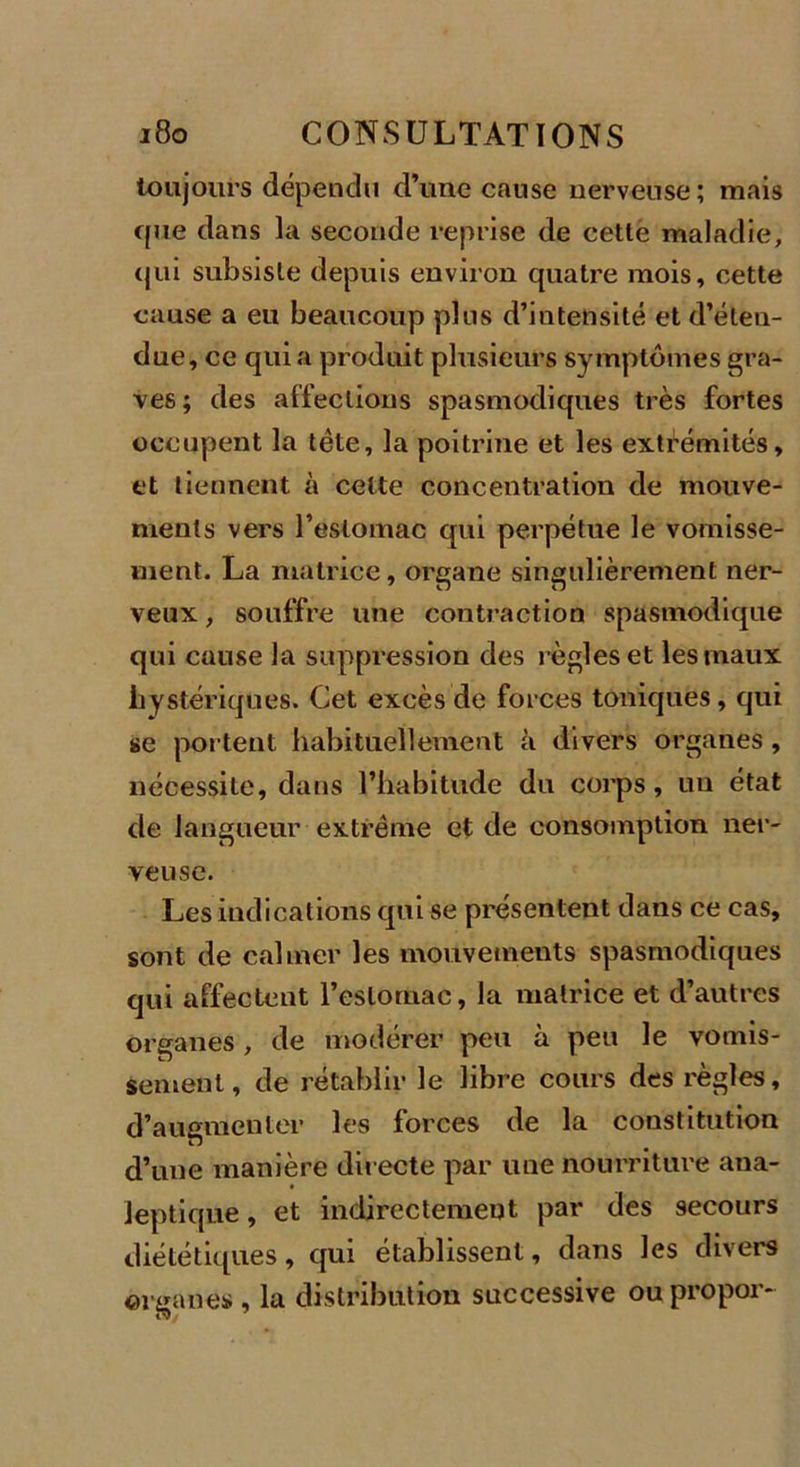 toujours dépendu d’une cause nerveuse ; mais cpie dans la seconde reprise de cette maladie, (jni subsiste depuis environ quatre mois, cette cause a eu beaucoup plus d’intensité et d’éteu- due, ce quia produit plusieurs symptômes gra- ves ; des affections spasmodiques très fortes occupent la tête, la poitrine et les extrémités, et tiennent à cette concentration de mouve- ments vers l’estomac qui perpétue le vomisse- ment. La matrice, organe singulièrement ner- veux , souffre une contraction spasmodique qui cause la suppression des règles et les maux hystériques. Cet excès de forces toniques , qui se portent habituellement à divers organes, nécessite, dans l’habitude du corps, un état de langueur extrême et de consomption ner- veuse. Les indications qui se présentent dans ce cas, sont de calmer les mouvements spasmodiques qui affectent l'estomac, la matrice et d’autres organes, de modérer peu à peu le vomis- sement , de rétablir le libre cours des règles, d’augmenter les forces de la constitution d’une manière directe par une nourriture ana- leptique , et indirectement par des secours diététiques, qui établissent, dans les divers organes , la distribution successive ou propor-