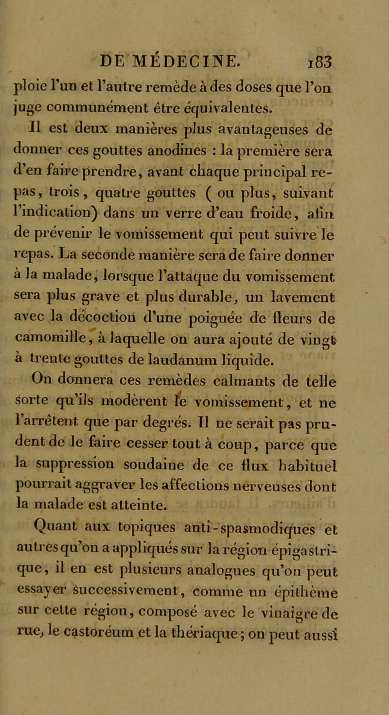 ploie l’un et l’autre remède à des doses que l’on juge communément être équivalentes. Il est deux manières plus avantageuses de donner ces gouttes anodines : la première sera d’en faire prendre, avant chaque principal re- pas, trois, quatre gouttes ( ou plus, suivant l’indication) dans un verre d’eau froide, afin de prévenir le vomissement qui peut suivre le repas. La seconde manière sera de faire donner à la malade, lorsque l’attaque du vomissement sera plus grave et plus durable, un lavement avec la décoction d’une poignée de fleurs de camomille, à laquelle on aura ajouté de vingt à trente gouttes de laudanum liquide. On donnera ces remèdes calmants de telle sorte qu’ils modèrent le vomissement, et ne 1 arrêtent que par degrés. Il ne serait pas pru- dent de le faire cesser tout à coup, parce que la suppression soudaine de ce flux habituel pourrait aggraver les affections nerveuses dont la malade est atteinte. Quant aux topiques anti- spasmodiques et autres qu’on a appliqués sur la région épigastri- que, il en est plusieurs analogues qu’on peut essayer Successivement, comme un épilhème sur cette région, composé avec le vinaigre de rue, le castoréum et la thériaque ; on peut aussi