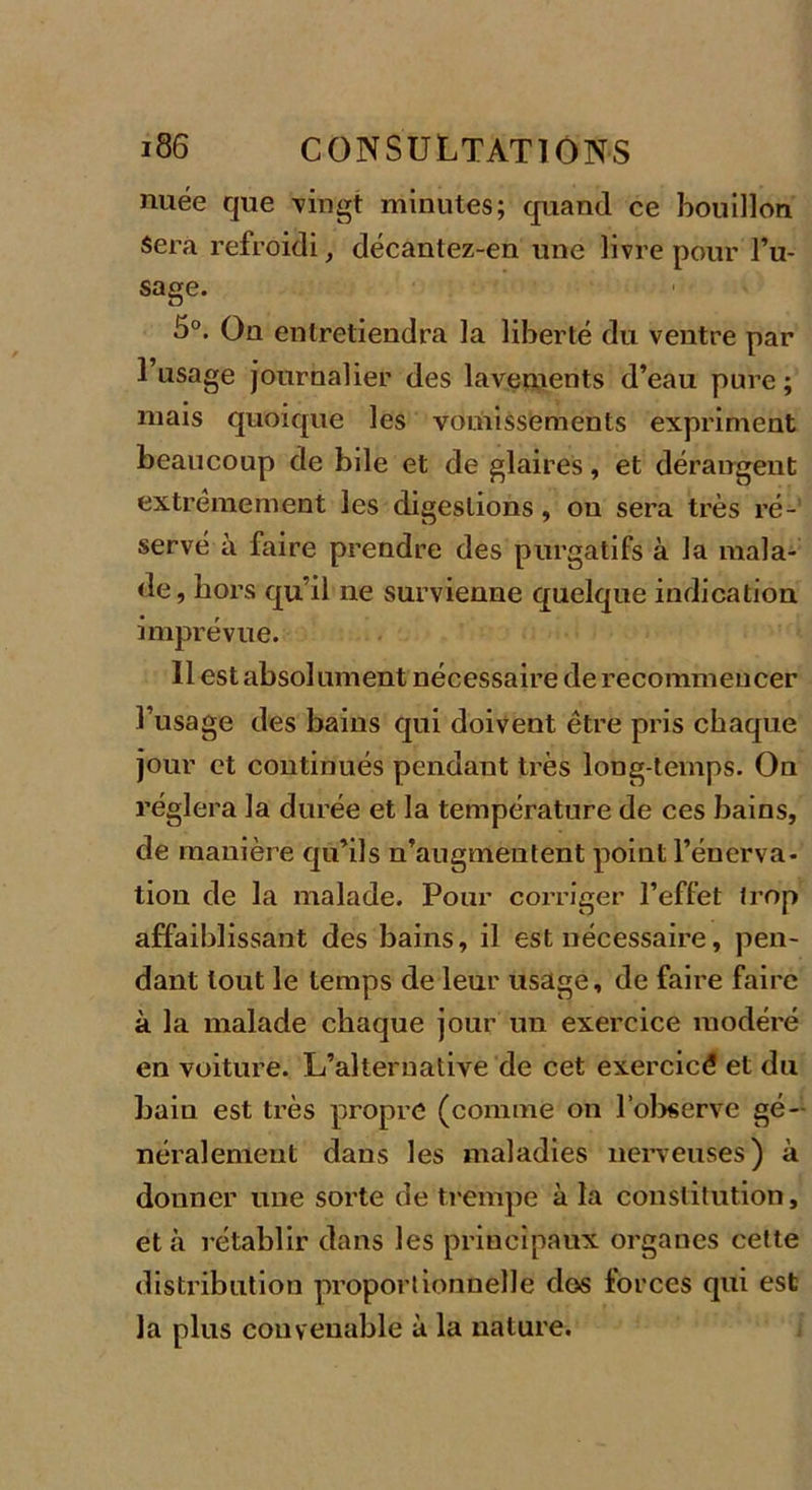 nuée que vingt minutes; quand ce bouillon Sera refroidi, décantez-en une livre pour l’u- sage. 5°. Ou entretiendra la liberté du ventre par 1 usage journalier des lavements d’eau pure ; mais quoique les vomissements expriment beaucoup de bile et de glaires, et dérangent extrêmement les digestions, ou sera très ré- servé à faire prendre des purgatifs à la mala- de, hors qu’il ne survienne quelque indication imprévue. Il est absolument nécessaire de recommencer l’usage des bains qui doivent être pris chaque jour et continués pendant très long temps. On réglera la durée et la température de ces bains, de manière qu’ils n’augmentent point l’énerva- tion de la malade. Pour corriger l’effet trop affaiblissant des bains, il est nécessaire, pen- dant tout le temps de leur usage, de faire faire à la malade chaque jour un exercice modéré en voiture. L’alternative de cet exercict? et du bain est très propre (comme on l'observe gé- néralement dans les maladies nerveuses) à donner une sorte de trempe à la constitution, et à rétablir dans les principaux organes cette distribution proportionnelle dos forces qui est la plus convenable à la nature.