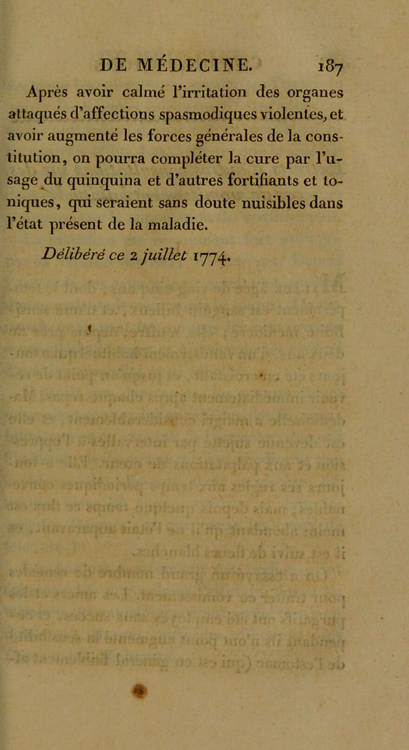 Après avoir calmé l’irritation des organes attaqués d’affections spasmodiques violentes, et avoir augmenté les forces générales de la cons- titution, on pourra compléter la cure par l’u- sage du quinquina et d’autres fortifiants et to- niques, qui seraient sans doute nuisibles dans l’état présent de la maladie. Délibéré ce 2 juillet 1774.