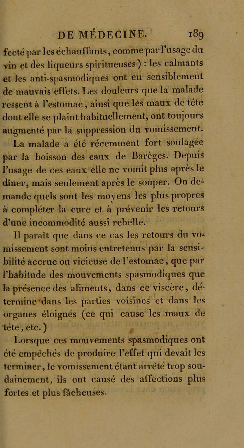 fecté par les échauffants, comme par l’usage du vin et des liqueurs spiritueuses) : les calmants et les anti-spasmodiques ont eu sensiblement de mauvais effets. Les douleurs que la malade ressent à l’estomac, ainsi que les maux de tête dont elle se plaint habituellement, ont toujours augmenté par la suppression du vomissement. La malade a été récemment fort soulagée par la boisson des eaux de Barèges. Depuis l’usage de ces eaux elle ne vomit plus après le dîner, mais seulement après le souper. On de- mande quels sont les moyens les plus propres à compléter la cure et à prévenir les retours d’une incommodité aussi rebelle. 11 paraît que dans ce cas les retours du vo- missement sont moins entretenus par la sensi- bilité accrue ou vicieuse de l’estomac, que par l’habitude des mouvements spasmodiques que la présence des aliments, dans ce viscère, dé- termine -daus les parties voisines et dans les organes éloignés (ce qui cause les maux de tête, etc. ) Lorsque ces mouvements spasmodiques ont été empêchés de produire l’effet qui devait les terminer, le vomissement étant arrêté trop sou- dainement, ils ont causé des affections plus fortes et plus fâcheuses.