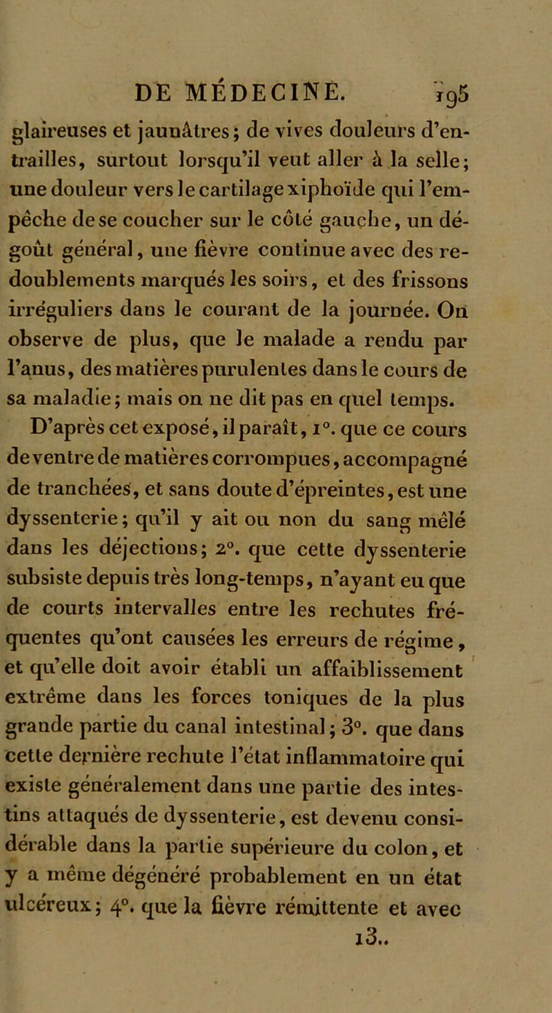 glaireuses et jaunâtres; de vives douleurs d’en- trailles, surtout lorsqu’il veut aller à la selle; une douleur vers le cartilage xiphoïde qui l’em- pêche de se coucher sur le côté gauche, un dé- goût général, une fièvre continue avec des re- doublements inarqués les soirs, et des frissons irréguliers dans le courant de la journée. On observe de plus, que le malade a rendu par Fanus, des matières purulentes dans le cours de sa maladie; mais on ne dit pas en quel temps. D’après cet exposé, il paraît, i°. que ce cours de ventre de matières corrompues, accompagné de tranchées, et sans doute d’épreintes, est une dyssenterie ; qu’il y ait ou non du sang mêlé dans les déjections; 2°. que cette dyssenterie subsiste depuis très long-temps, n’ayant eu que de courts intervalles entre les rechutes fré- quentes qu’ont causées les erreurs de régime, et quelle doit avoir établi un affaiblissement extrême dans les forces toniques de la plus grande partie du canal intestinal ; 3°. que dans cette dernière rechute l’état inflammatoire qui existe généralement dans une partie des intes- tins attaqués de dyssenterie, est devenu consi- dérable dans la partie supérieure du colon, et y a même dégénéré probablement en un état ulcéreux; 40. que la fièvre rémittente et avec i3..