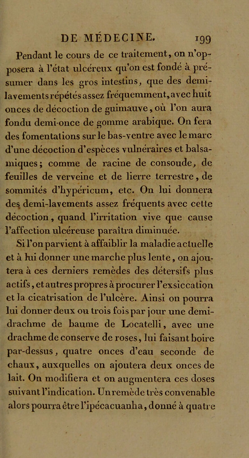 Pendant le cours de ce traitement, on n’op- posera à l’état ulcéreux qu’on est fondé à pré- sumer dans les gros intestins, que des demi- lavements répétés assez fréquemment,avec huit onces de décoction de guimauve, où l’on aura fondu demi-once de gomme arabique. On fera des fomentations sur le bas-ventre avec le marc d’une décoction d’espèces vulnéraires et balsa- miques; comme de racine de consoude, de feuilles de verveine et de lierre terrestre, de sommités d’hypéricum, etc. On lui donnera des, demi-lavements assez fréquents avec cette décoction, quand l’irritation vive que cause l’affection ulcéreuse paraîtra diminuée. Si l’on parvient à affaiblir la maladie actuelle et à hii donner une marche plus lente, on ajou- tera à ces derniers remèdes des détersifs plus actifs, et autres propres à procurer l’exsiccation et la cicatrisation de l’ulcère. Ainsi on pourra lui donner deux ou trois fois par jour une demi- drachme de baume de Locatelli, avec une drachme de conserve de roses, lui faisant boire par-dessus, quatre onces d’eau seconde de chaux, auxquelles on ajoutera deux onces de lait. On modifiera et on augmentera ces doses suivant l’indication. Unremède très convenable alors pourra être l’ipécacuanba, donné à quatre