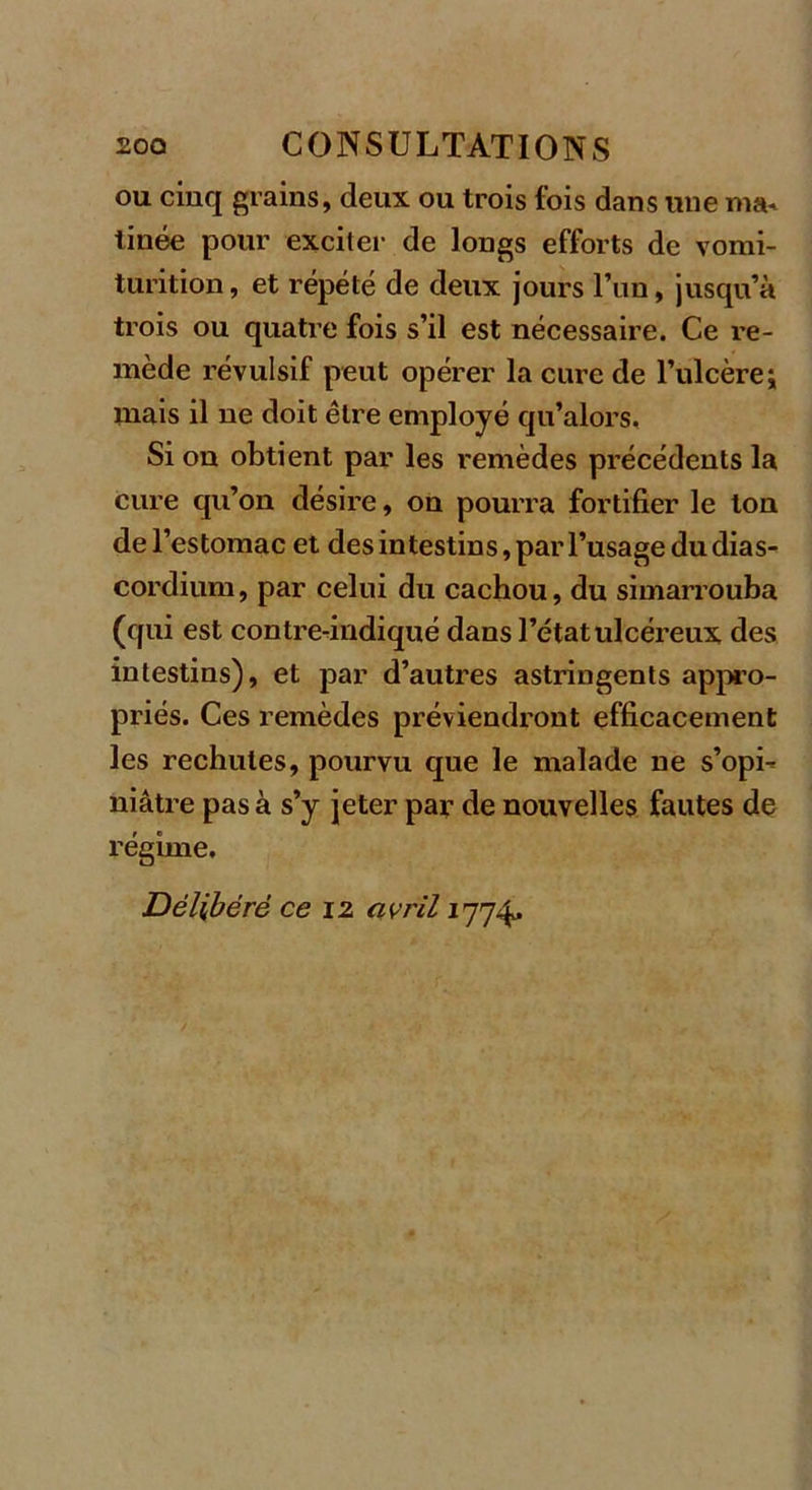 ou cinq grains, deux ou trois fois dans une ma. tinée pour exciter de longs efforts de vomi- turition, et répété de deux jours l’un, jusqu’à trois ou quatre fois s’il est nécessaire. Ce re- mède révulsif peut opérer la cure de l’ulcère; mais il ne doit être employé qu’alors. Si on obtient par les remèdes précédents la cure qu’on désire, on pourra fortifier le ton de l’estomac et desintestins,paiT’usage dudias- cordium, par celui du cachou, du simarrouba (qui est contre-indiqué dans l’état ulcéreux des intestins), et par d’autres astringents appro- priés. Ces remèdes préviendront efficacement les rechutes, pourvu que le malade ne s’opi- niâtre pas à s’y jeter par de nouvelles fautes de régime. Délibéré ce 12 avril 1774,
