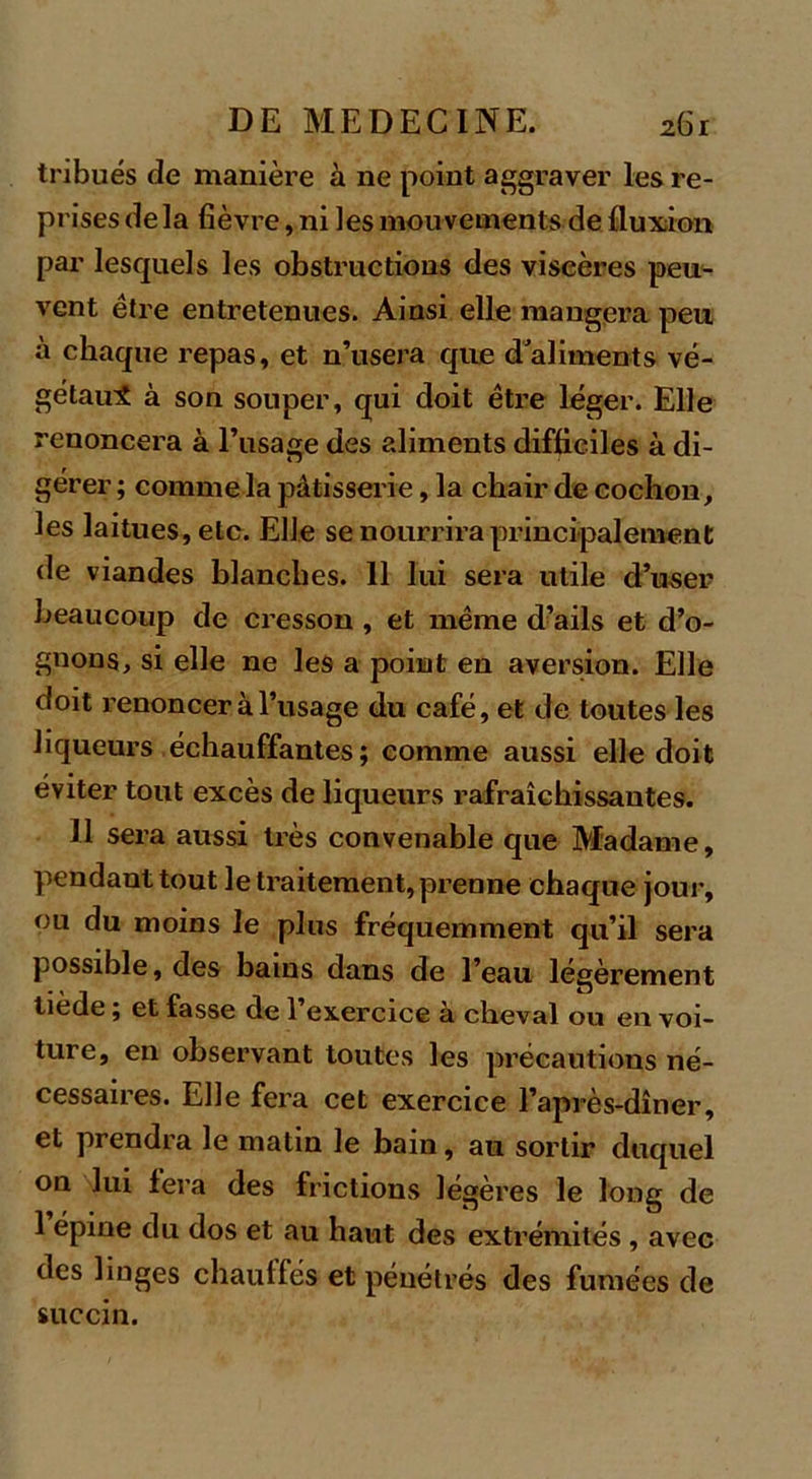 tribués de manière à ne point aggraver les re- pr isesdela fièvre, ni les mouvements de fluxion par lesquels les obstructions des viscères peu- vent être entretenues. Ainsi elle mangera peu à chaque repas, et n’usera que d aliments vé- gétaux à son souper, qui doit être léger. Elle renoncera à l’usage des aliments difficiles à di- gérer ; comme la pâtisserie, la chair de cochon, les laitues, etc. Elle se nourrira principalement de viandes blanches. 11 lui sera utile d’user beaucoup de cresson , et même d’ails et d’o- gnons, si elle ne les a point en aversion. Elle doit renoncer à l’usage du café, et de toutes les liqueurs échauffantes; comme aussi elle doit éviter tout excès de liqueurs rafraîchissantes. Il sera aussi très convenable que Madame, pendant tout le traitement, prenne chaque jour, ou du moins le plus fréquemment qu’il sera possible, des bains dans de l’eau légèrement tiede ; et fasse de l’exercice à cheval ou en voi- ture, en observant toutes les précautions né- cessaires. Elle fera cet exercice l’après-dîner, et prendra le matin le bain, au sortir duquel on lui fera des frictions légères le long de 1 épine du dos et au haut des extrémités , avec des linges chauffés et pénétrés des fumées de succin.