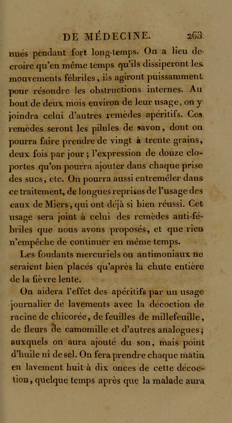 nues pendant fort long-temps. On a lieu de- croire qu’en même temps qu’ils dissiperont les. mouveinenls fébriles, ils agiront puissamment pour résoudre les obstructions internes. Au bout de deux, mois environ de leur usage, on y joindra celui d’autres remèdes apéritifs. Ces remèdes seront les pilules de savon, dont on pourra faire prendre de vingt à trente grains, deux, fois par jour ; l’expression de douze clo- portes qu’on pourra ajouter dans chaque prise des sucs, etc. On pourra aussi entremêler dans ce traitement, de longues reprises de l’usage des eaux deMiers, qui ont déjà si bien réussi. Cet usage sera joint à celui des remèdes anti-fé- briles que nous avons proposés, et que rien n’empêche de continuer en même temps. Les fondants mercuriels ou antimoniaux ne seraient bien placés qu’après la chute entière de la fièvre lente. On aidera l’effet des apéritifs par un usage journalier de lavements avec la décoction de racine de chicorée, de feuilles de millefeuille, de fleurs de camomille et d’autres analogues 5 auxquels on aura ajouté du son, mais point d’huile ni de sel. On fera prendre chaque matin en lavement huit à dix onces de cette décoc- tion , quelque temps après que la malade aura