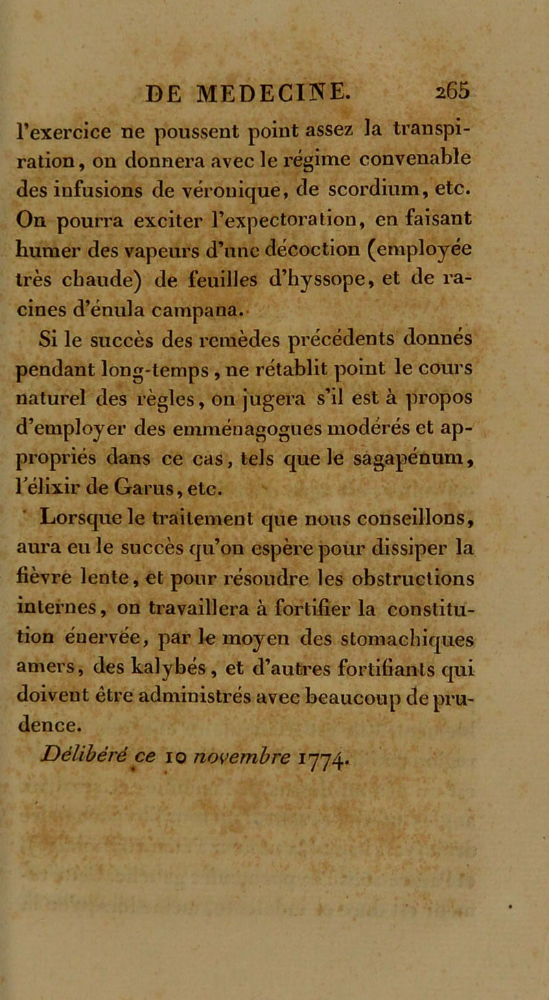 l’exercice ne poussent point assez la transpi- ration, on donnera avec le régime convenable des infusions de véronique, de scordium, etc. On pourra exciter l’expectoration, en faisant humer des vapeurs d’une décoction (employée très chaude) de feuilles d’hyssope, et de ra- cines d’énula campana. Si le succès des remèdes précédents donnés pendant long-temps , ne rétablit point le cours naturel des règles, on jugera s’il est à propos d’employer des emménagogues modérés et ap- propriés dans ce cas, tels que le sagapénum, l'élixir de Garus, etc. Lorsque le traitement que nous conseillons, aura eu le succès qu’on espère pour dissiper la fièvre lente, et pour résoudre les obstructions internes, on travaillera à fortifier la constitu- tion énervée, par le moyen des stomachiques amers, des kalybés, et d’autres fortifiants qui doivent être administrés avec beaucoup de pru- dence. Délibéré ce io novembre 1774.