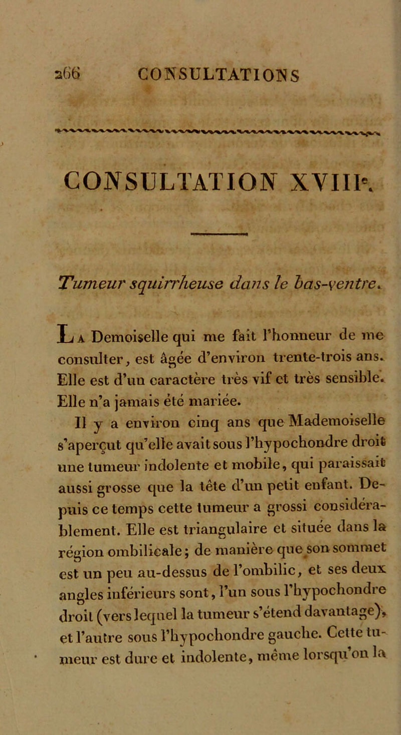 CONSULTATION XVIII\ Tumeur squin'heuse devis le bas-ventre* La Demoiselle qui me fait l’honneur de me consulter, est âgée d’environ trente-trois ans. Elle est d’un caractère très vif et très sensible. Elle n’a jamais été mariée. Il y a environ cinq ans que Mademoiselle s’aperçut qu’elle avait sous l’hypochondre droit une tumeur indolente et mobile, qui paraissait aussi grosse que la tête d’un petit enfant. De- puis ce temps cette tumeur a grossi considéra- blement. Elle est triangulaire et située dans la région ombilicale; de maniéré que sonsommet est un peu au-dessus de 1 ombilic, et ses deux angles inférieurs sont, l’un sous l’hypochondre droit (vers lequel la tumeur s’étend davantage), et l’autre sous l’bypochondre gauche. Cette tu- meur est dure et indolente, même lorsqu’on la