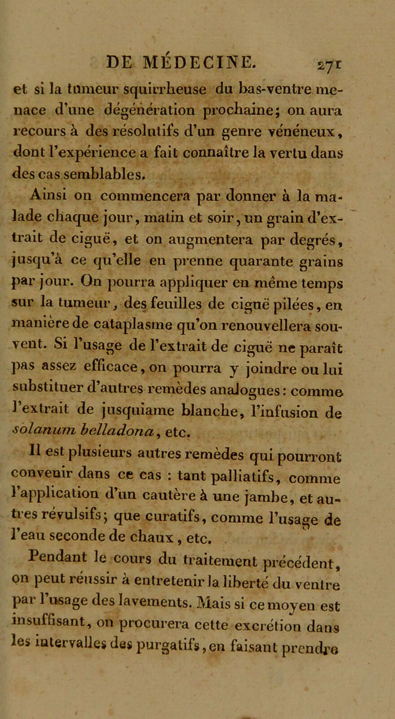 et si la tumeur squirrheuse du bas-ventre me- nace d’une dégénération prochaine; on aura recours à des résolutifs d’un genre vénéneux, dont l’expérience a fait connaître la vertu dans des cas semblables. Ainsi on commencera par donner à la ma- lade chaque jour, matin et soir, un grain d’ex- trait de ciguë, et on augmentera par degrés, jusqu’à ce qu’elle en prenne quarante grains par jour. On pourra appliquer en même temps sur la tumeur, des feuilles de ciguë pilées, en manière de cataplasme qu’on renouvellera sou- vent. Si l’usage de l’extrait de ciguë ne paraît pas assez efficace, on pourra y joindre ou lui substituer d’autres remèdes analogues : comme l’extrait de jusquiame blanche, l’infusion de solarium belladona, etc. 11 est plusieurs autres remèdes qui pourront convenir dans ce cas : tant palliatifs, comme 1 application d’un cautère à une jambe, et au- tres révulsifs ; que curatifs, comme l’usage de l’eau seconde de chaux, etc. Pendant le cours du traitement précédent, on peut réussir à entretenir la liberté du ventre pai 1 usage des lavements. Mais si ce moyen est insuffisant, on procurera cette excrétion dans les intervalles des purgatifs,en faisant prendre