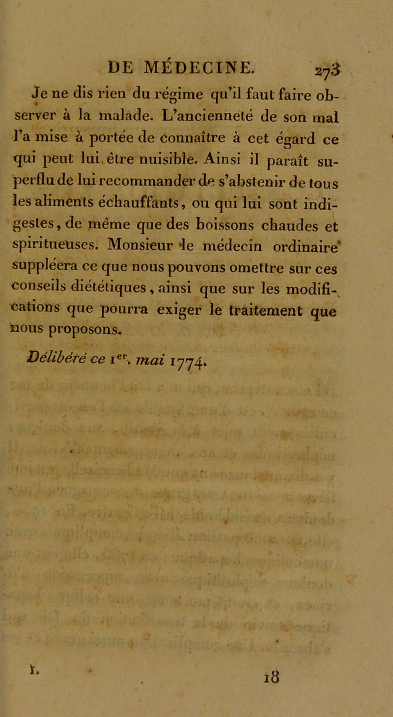 Je ne dis rien du régime qu’il faut faire ob- server à la malade. L’ancienneté de son mal l’a mise à portée de connaître à cet égard ce qui peut lui être nuisible. Ainsi il paraît su- perflu de lui recommander de s’abstenir de tous les aliments échauffants, ou qui lui sont indi- gestes, de même que des boissons chaudes et spiritueuses. Monsieur *le médecin ordinaire suppléera ce que nous pouvons omettre sur ces conseils diététiques, ainsi que sur les modifi- cations que pourra exiger le traitement que nous proposons. Délibéré ce ier. mai 1774» r. 18