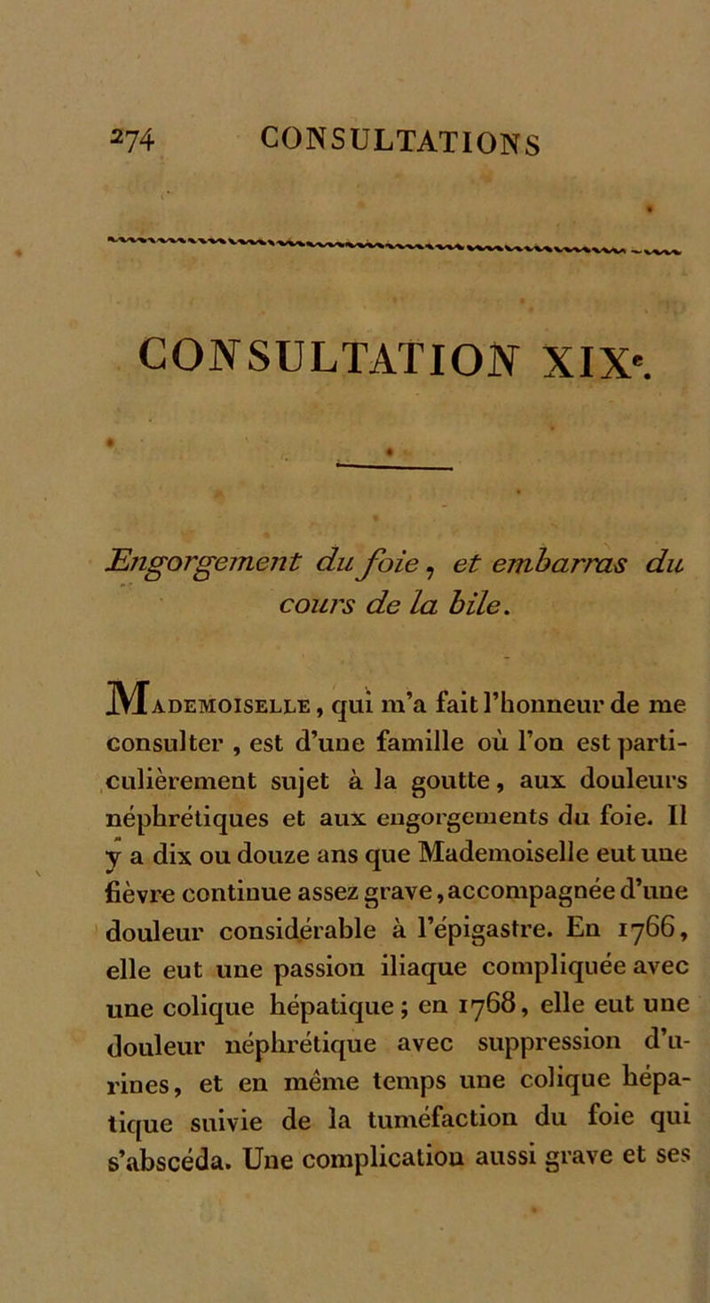 — vvw CONSULTATION XIXe. • ' V ' . ; Engorgement du foie, et embarras du cours de la bile. JVIademoiselle , qui m’a fait l’honneur de me consulter , est d’une famille où l’on est parti- culièrement sujet à la goutte, aux douleurs néphrétiques et aux engorgements du foie. Il y a dix ou douze ans que Mademoiselle eut une fièvre continue assez grave,accompagnée d’une douleur considérable à l’épigastre. En 1766, elle eut une passion iliaque compliquée avec une colique hépatique; en 1768, elle eut une douleur néphrétique avec suppression d’u- rines, et en même temps une colique hépa- tique suivie de la tuméfaction du foie qui s’abscéda. Une complication aussi grave et ses
