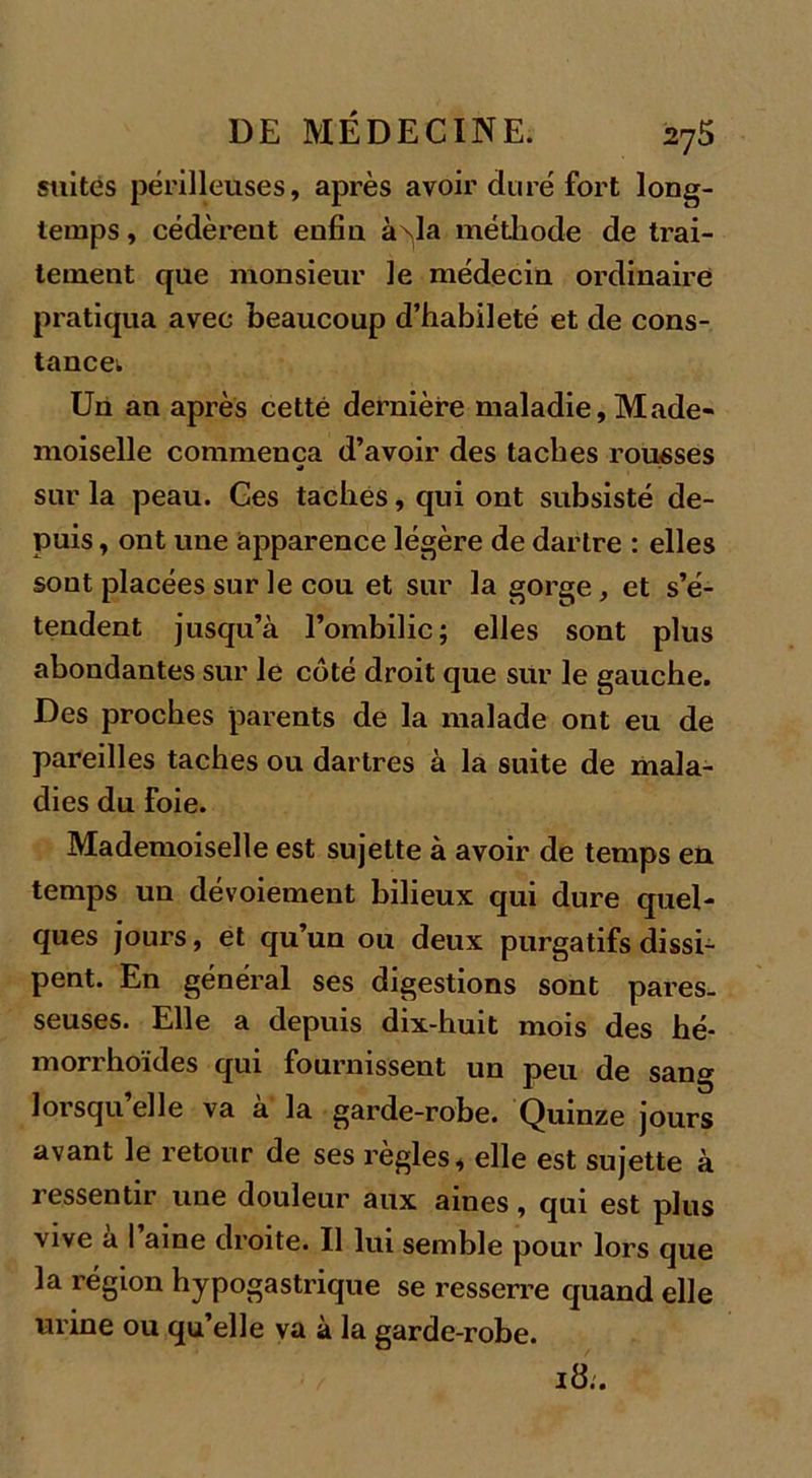 suites périlleuses, après avoir duré fort long- temps , cédèreut enfin à^la méthode de trai- tement que monsieur le médecin ordinaire pratiqua avec beaucoup d’habileté et de cons- tance; Un an après cette dernière maladie. Made- moiselle commença d’avoir des taches rousses sur la peau. Ges taches, qui ont subsisté de- puis , ont une apparence légère de dartre : elles sont placées sur le cou et sur la gorge, et s’é- tendent jusqu’à l’ombilic; elles sont plus abondantes sur le côté droit que sur le gauche. Des proches parents de la malade ont eu de pareilles taches ou dartres à la suite de mala- dies du Foie. Mademoiselle est sujette à avoir de temps en temps un dévoiement bilieux qui dure quel- ques jours, et qu’un ou deux purgatifs dissi- pent. En général ses digestions sont pares- seuses. Elle a depuis dix-huit mois des hé- morrhoïdes qui fournissent un peu de sang lorsqu’elle va à la garde-robe. Quinze jours avant le retour de ses règles, elle est sujette à ressentir une douleur aux aines, qui est plus vive a I aine droite. Il lui semble pour lors que la région hypogastrique se resserre quand elle urine ou qu’elle va à la garde-robe. 18:.