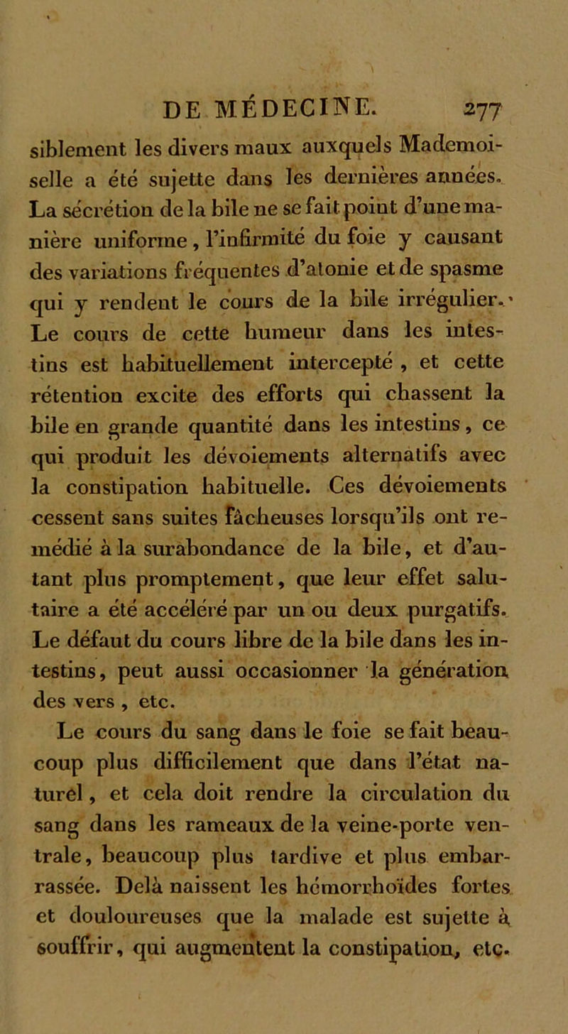 siblement les divers maux auxquels Mademoi- selle a été sujette dans les dernières années. La sécrétion de la bile ne se fait poiut d’une ma- nière uniforme, l’infirmité du foie y causant des variations fréquentes d’atonie et de spasme qui y rendent le cours de la bile irrégulier.’ Le cours de cette humeur dans les intes- tins est habituellement intercepté , et cette rétention excite des efforts qui chassent la hile en grande quantité dans les intestins, ce qui produit les dévoiements alternatifs avec la constipation habituelle. Ces dévoiements cessent sans suites fâcheuses lorsqu’ils ont re- médié à la surabondance de la bile, et d’au- tant plus promptement, que leur effet salu- taire a été accéléré par un ou deux purgatifs. Le défaut du cours libre de la bile dans les in- testins, peut aussi occasionner la génération des vers , etc. Le cours du sang dans le foie se fait beau- coup plus difficilement que dans l’état na- turel , et cela doit rendre la circulation du sang dans les rameaux de la veine-porte ven- trale, beaucoup plus tardive et plus embar- rassée. Delà naissent les hémorrhoïdes fortes et douloureuses que la malade est sujette à souffrir, qui augmentent la constipation, etc.