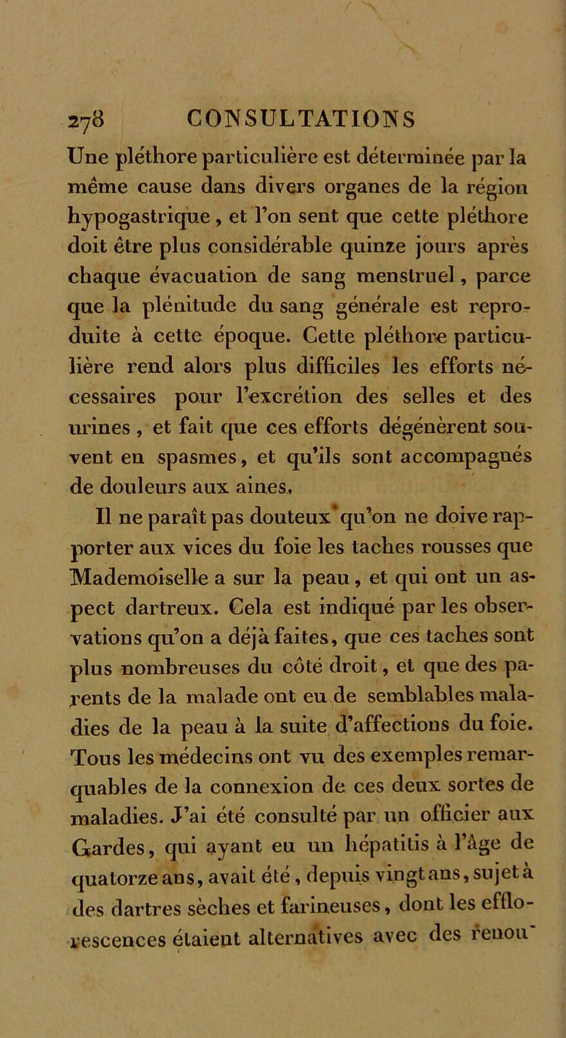 Une pléthore particulière est déterminée par la même cause dans divers organes de la région hypogastrique , et l’on sent que cette pléthore doit être plus considérable quinze jours après chaque évacuation de sang menstruel, parce que la plénitude du sang générale est repro- duite à cette époque. Cette pléthore particu- lière rend alors plus difficiles les efforts né- cessaires pour l’excrétion des selles et des urines , et fait que ces efforts dégénèrent sou- vent en spasmes, et qu’ils sont accompagués de douleurs aux aines. Il ne paraît pas douteux* qiron ne doive rap- porter aux vices du foie les taches rousses que Mademoiselle a sur la peau, et qui ont un as- pect dartreux. Cela est indiqué par les obser- vations qu’on a déjà faites, que ces taches sont plus nombreuses du coté droit, et que des pa- rents de la malade ont eu de semblables mala- dies de la peau à la suite d’affections du foie. Tous les médecins ont vu des exemples remar- quables de la connexion de ces deux sortes de maladies. J’ai été consulté par un officier aux Gardes, qui ayant eu un hépatitis à l’âge de quatorze ans, avait été, depuis vingt ans, sujet a des dartres sèches et farineuses, dont les efflo- rescences étaient alternatives avec des reuou