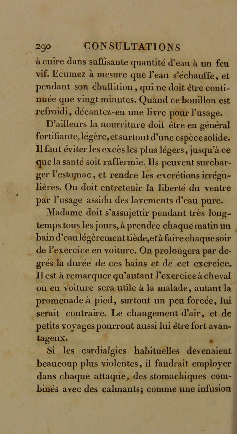 à cuire dans suffisante quantité d’eau à un feu vif. Ecumez à mesure que l’eau s’échauffe, et pendant son ébullition , qui ne doit être conti- nuée que vingt minutes. Quand ce bouillon est refroidi, décantez-eu une livre pour l’usage. D’ailleurs la nourriture doit être en général fortifiante, légère, et surtout d’une espèce solide. Il faut éviter les excès les plus légers, jusqu’à ce que la santé soit raffermie. Us peuvent surchar- ger l’estojnac, et rendre les excrétions irrégu- lières. On doit entretenir la liberté du ventre par l’usage assidu des lavements d’eau pure. Madame doit s’assujettir pendant très long- temps tous les jours, à prendre chaque matin un bain d’eau légèrement tiède,et à faire chaque soir de l’exercice en voiture. On prolongera par de- grés la durée de ces bains et de cet exercice. Il est à remarquer qu’autant l’exercice à cheval ou en voiture sera utile à la malade, autant la promenade à pied, surtout un peu forcée, lui serait contraire. Le changement d’air, et de petits voyages pourront aussi lui être fort avan- tageux. # Si les cardialgies habituelles devenaient beaucoup plus violentes, il faudrait employer dans chaque attaque, des stomachiques com- binés avec des calmants; comme une infusion