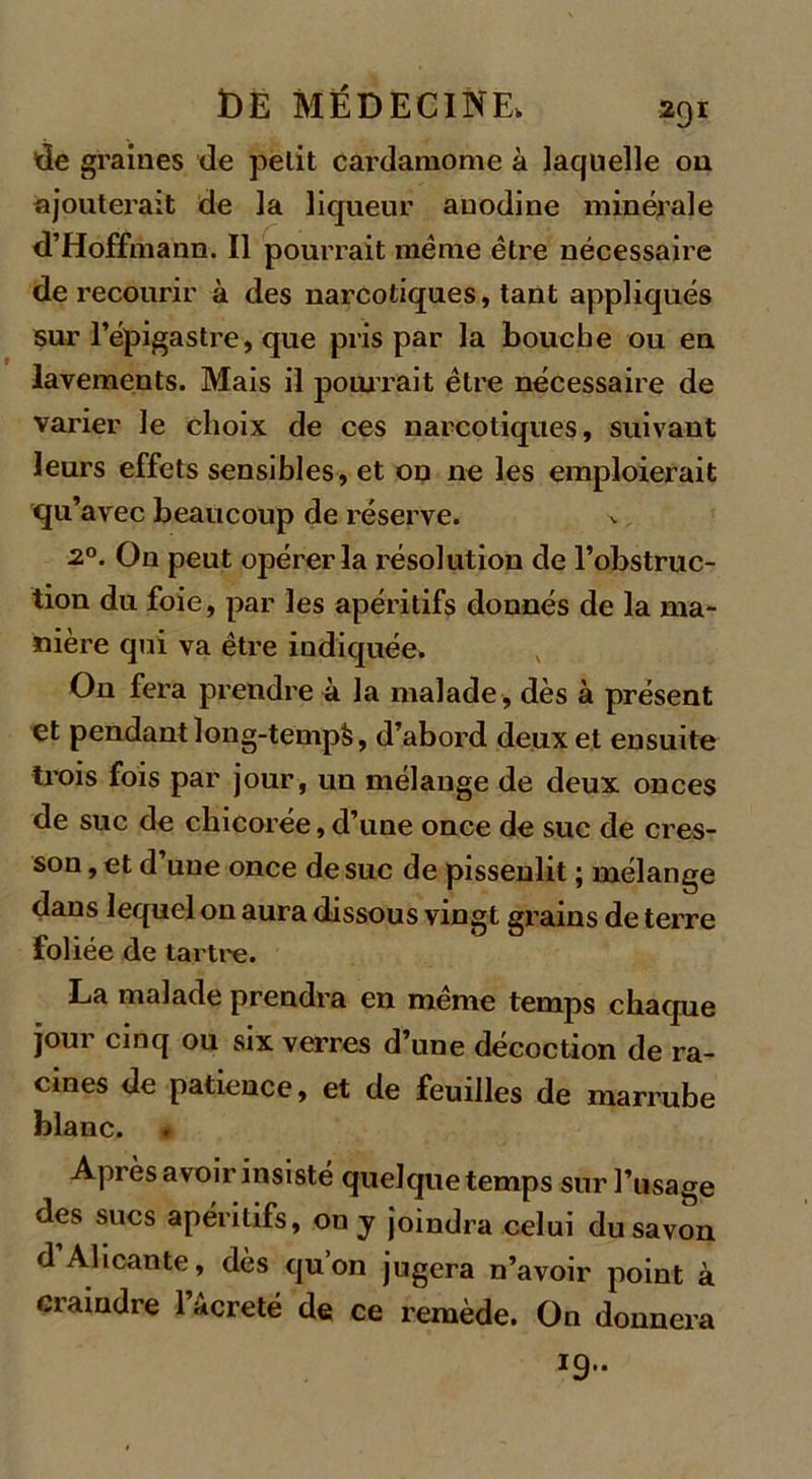 lie graines de petit cardamome à laquelle on ajouterait de la liqueur auodine minérale d’Hoffmann. Il pourrait meme être nécessaire de recourir à des narcotiques, tant appliqués sur l’épigastre, que pris par la bouche ou en lavements. Mais il pourrait être nécessaire de varier le choix de ces narcotiques, suivant leurs effets sensibles, et on ne les emploierait qu’avec beaucoup de réserve. 20. On peut opérer la résolution de l’obstruc- tion du foie, par les apéritifs donnés de la ma- nière qui va être indiquée. On fera prendre à la malade , dès à présent et pendant ]ong-temp&amp;, d’abord deux et ensuite trois fois par jour, un mélange de deux onces de suc de chicorée, d’une once de suc de cres- son , et d une once de suc de pissenlit ; mélange dans lequel on aura dissous vingt grains de terre foliée de tartre. La malade prendra en même temps chaque jour cinq ou six verres d’une décoction de ra- cines de patience, et de feuilles de marrube blanc. Après avoir insisté quelque temps sur l’usage des sucs apéritifs, on y joindra celui du savon d Alicante, dès quon jugera n’avoir point à craindre l’âcreté de ce remède. On donnera 19..