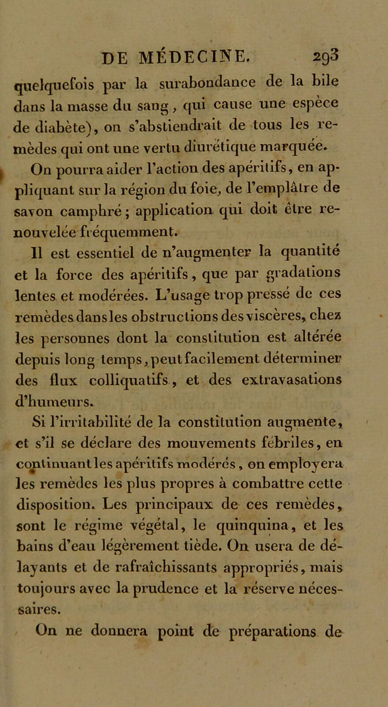 quelquefois par la surabondance de la bile dans la masse du sang, qui cause une espèce de diabèteL on s’abstiendrait de tous les re- y 7 mèdes qui ont une vertu diurétique marquée. On pourra aider l’action des apéritifs, en ap- pliquant sur la région du foie, de l’emplâtre de savon camphré ; application qui doit être re- nouvelée fréquemment. 11 est essentiel de n’augmenter la quantité et la force des apéritifs, que par gradations lentes et modérées. L’usage trop pressé de ces remèdes dansles obstructions des viscères, chez les personnes dont la constitution est altérée depuis long temps, peut facilement déterminer des flux colliquatifs, et des extravasations d’humeurs. Si l’irritabilité de la constitution augmente, et s’il se déclare des mouvements fébriles, en continuant les apéritifs modérés, on employera les remèdes les plus propres à combattre cette disposition. Les principaux de ces remèdes, sont le régime végétal, le quinquina, et les bains d’eau légèrement tiède. On usera de dé- layants et de rafraîchissants appropriés, mais toujours avec la prudence et la réserve néces- saires. On ne donnera point de préparations de