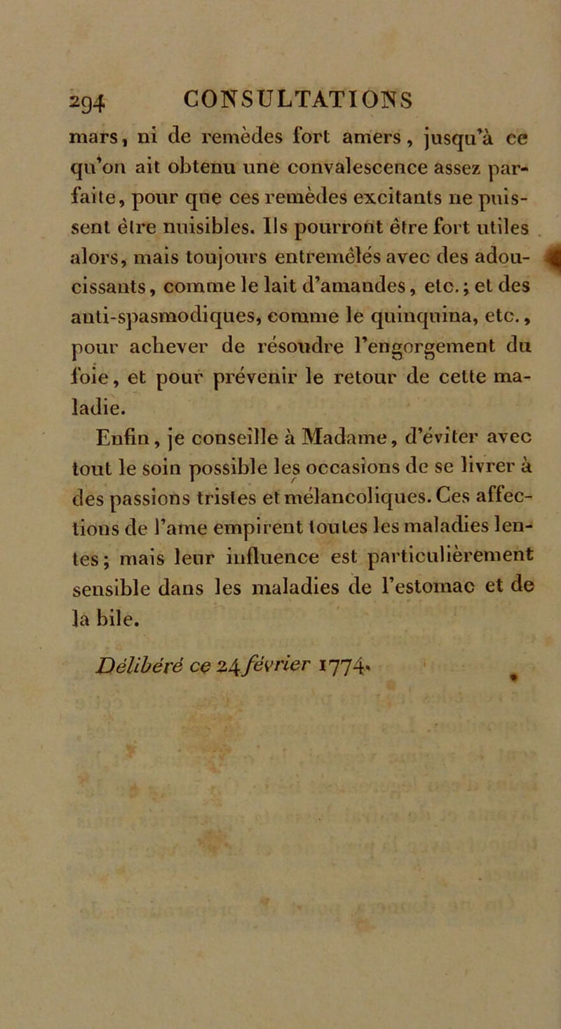 mars, ni de remèdes fort amers, jusqu’à ee qu’on ait obtenu une convalescence assez par- faite, pour que ces remèdes excitants ne puis- sent être nuisibles. Us pourront être fort utiles alors, mais toujours entremêlés avec des adou- cissants , comme le lait d’amandes, etc. ; et des anti-spasmodiques, comme le quinquina, etc., pour achever de résoudre l’engorgement du foie, et pour prévenir le retour de celte ma- ladie. Enfin, je conseille à Madame, d’éviter avec tout le soin possible les occasions de se livrer à des passions tristes et mélancoliques. Ces affec- tious de l’atne empirent toutes les maladies len- tes; mais leur influence est particulièrement sensible dans les maladies de l’estomac et de la bile. Délibéré ce 24février 1774.