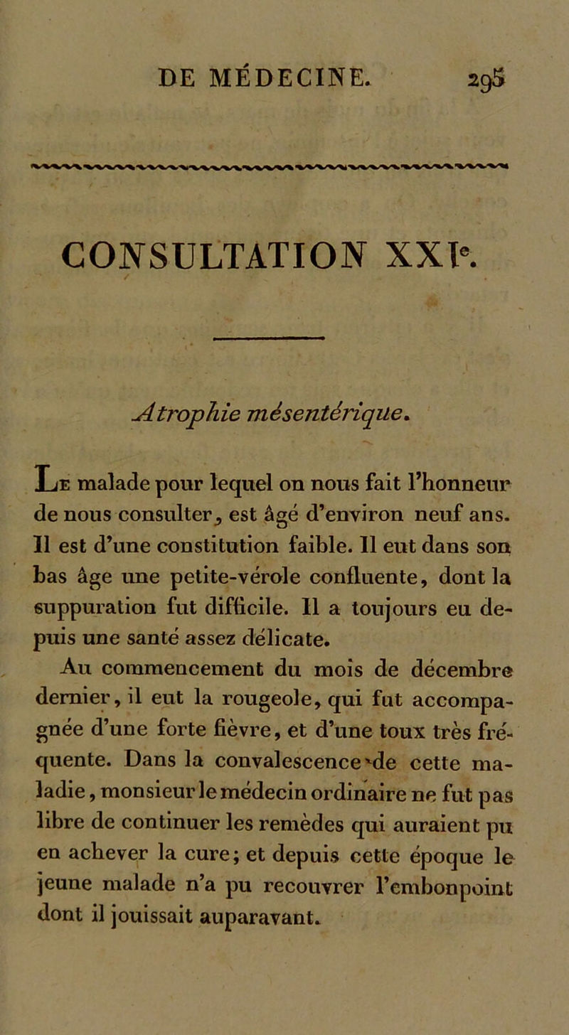 CONSULTATION XXIe. Atrophie mésentérique. Le malade pour lequel on nous fait l’honneur de nous consulter^ est âgé d’environ neuf ans. Il est d’une constitution faible. Il eut dans son bas âge une petite-vérole confluente, dont la suppuration fut difficile. Il a toujours eu de- puis une santé assez délicate. Au commencement du mois de décembre dernier, il eut la rougeole, qui fut accompa- gnée d’une forte fièvre, et d’une toux très fré- quente. Dans la convalescence'de cette ma- ladie, monsieur le médecin ordinaire ne fut pas libre de continuer les remèdes qui auraient pu en achever la cure; et depuis cette époque le jeune malade n’a pu recouvrer l’embonpoint dont il jouissait auparavant.