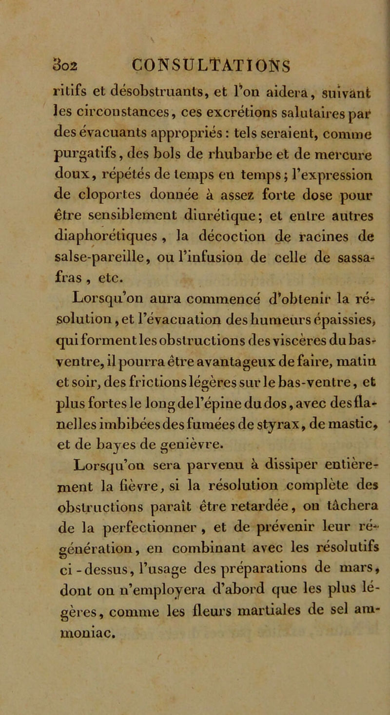 ritifs et désobstruants, et l’on aidera, suivant les circonstances, ces excrétions salutaires par des évacuants appropriés : tels seraient, comme purgatifs, des bols de rhubarbe et de mercure doux, répétés de temps en temps; l’expression de cloportes donnée à assez forte dose pour être sensiblement diurétique; et entre autres diaphoniques , la décoction de racines de salse-pareille, ou l’infusion de celle de sassa- fras , etc. Lorsqu’on aura commencé d’obtenir la ré- solution , et l’évacuation des humeurs épaissies, qui forment les obstructions des viscères du bas- ventre, il pourra être avantageux de faire, matin et soir, des frictions légères sur le bas-ventre, et plus fortes le long de l’épine du dos, avec des fla- nelles imbibées des fumées de styrax, de mastic, et de bayes de genièvre. Lorsqu’on sera parvenu à dissiper entière- ment la fièvre, si la résolution complète des obstructions paraît être retardée, ou tâchera de la perfectionner , et de prévenir leur ré- génération, en combinant avec les résolutifs ci - dessus, l’usage des préparations de mars, dont on n’employera d’abord que les plus lé- gères, comme les fleurs martiales de sel am- moniac.